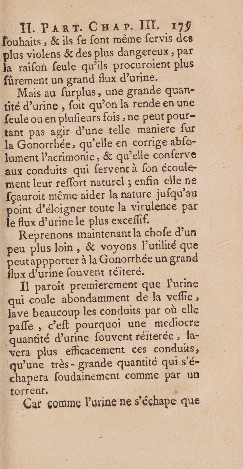 f TI. ParT. CHap. IE 179 fouhaits , &amp; ils fe font même fervis des plus violens &amp; des plus dangereux ; par Ja raifon feule qu'ils procuroient plus fûrement un grand flux d'urine. Mais au furplus, une grande quan- tité d’urine , foit qu’on la rende en une feule ou en plufieurs fois , ne peut pour- tant pas agir d’une telle maniere fur la Gonorrhée, qu’elle en corrige abfo- Jument lacrimonie, &amp; qu’elle conferve aux conduits qui fervent à fon écoule- ment leur reffort naturel ; enfin elle ne fçauroit même aider la nature jufqu’au point d’éloigner toute la virulence par Je flux d’urinele plusexceflif, Reprenons maintenant la chofe d’un peu plus loin, &amp; voyons l'utilité que peutappporter à la Gonorrhée un grand flux d’urine fouvent réiteré. Ïl paroît premierement que Purine _ qui coule abondamment de la veflie ; Jave beaucoup les conduits par où elle pale , c’eft pourquoi une mediocre quantité d'urine fouvent réiterée ; la- vera plus efficacement ces conduits, qu’une très- grande quantité qui s’é- chapera foudainement comme par un torrent, F Car comme l'urine ne s’échape que