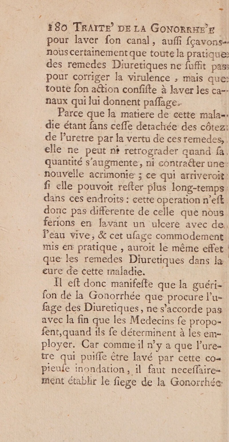 4 #80 TRAITE DE LA GoNORRKE pour laver fon canal, auff fçavons= nous certainement que toute la pratique: des remedes Diuretiques ne fuffit pass toute fon aétion confifte à laver les ca-- naux qui Jui donnent pañlage. ‘4 Parce que la matiere de cette mala=. de luretre par la vertu de cesremedes,. elle ne peut n+ retrograder auand fa, Quantité s’augmente, ni contracter une: fi elle pouvoit refter plus long-temps: dans ces endroits : cette operation n’eft donc pas differente de celle que nous ferions en avant un ulceré avec de. l’eau vive, &amp; cet ufage commodement mis er pratique , auroit le même effet | que les remedes Diuretiques dans la eure de cette maladie. I eft donc manifefte que la guéri= fon dé la Gonorrhée que procure l’u- fage des Diuretiques, ne s'accorde pas avec la fin que les Medecins fe propo- fent,quand ils fe déterminent à les em- ployer. Car commeil n’y à que l'ure- tre qui putfle être lavé par cette co= pieufe inondation, il faut neceffaire- ment établir le fiege de la Gonorrhée: