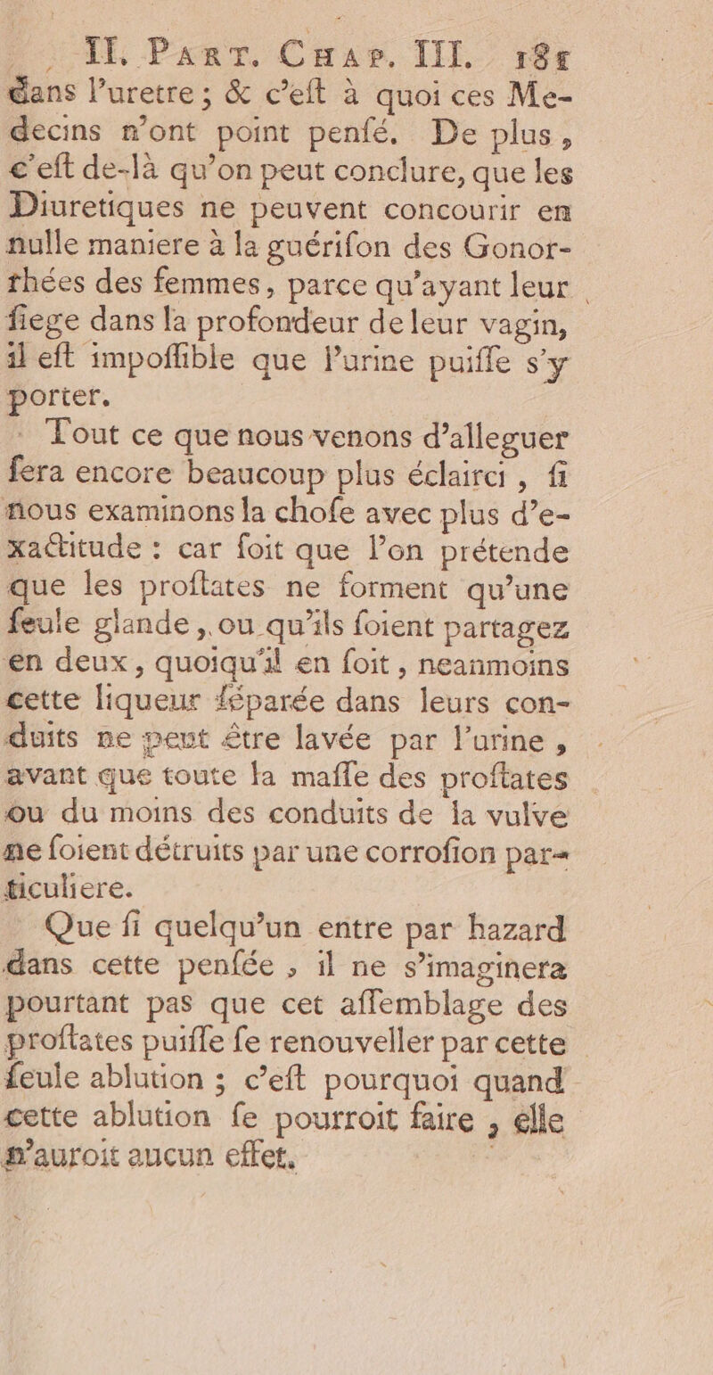 LE PanT, CHapr, TIf. rè gans l’uretre ; &amp; c’eft à quoi ces Me- decins m'ont point penfé. De plus, c'eft de-là qu’on peut conclure, que les Diuretiques ne peuvent concourir em nulle maniere à la guérifon des Gonor- thées des femmes, parce qu'ayant leur | fiege dans la profondeur de leur vagin, il eft impofhible que Purine puifle s'y porter. . Tout ce que nous venons d’alleguer fera encore beaucoup plus éclairci, fi fous examinons la chofe avec plus d’e- xactitude : car foit que l’on prétende que les proflates ne forment qu’une feule glande, ou qu’ils foient partagez en deux, quoiqu'il en foit , neanmoins cette liqueur féparée dans leurs con- duits ne peut être lavée par l'urine, avant que toute fa mafle des proftates où du moins des conduits de Îa vulve ne foient détruits par une corrofion par= #iculiere. Que fi quelqu’un entre par hazard dans cette penfée ; il ne s’imaginera pourtant pas que cet afflemblage des proflates puifle fe renouveller par cette feule ablution ; c’eft pourquoi quand cette ablution fe pourroit faire , élle #’auroit aucun effet, :