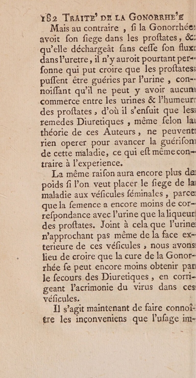 Mais au contraire , fi la Gonorrhée: avoit fon fiege dans les proflates, &amp;: qu’elle déchargeât fans cefle fon flux: dans l’uretre, il n’y auroit pourtant per fonne qui put croire que les proflates: puflent être guéries par l'urine , con-- noiflant qu’il ne peut y avoir aucum commerce entre les urines &amp; l’humeurt des proftates , d’où il s’enfuit que les: remedes Diuretiques , même felon lai théorie de ces Auteurs, ne peuvent! rien operer pour avancer la guérifom de cette maladie, ce qui eft mêmecon- traire à l’experience, | . La même raifon aura encore plus de poids fi l’on veut placer le fiege de læ maladie aux véficules féminales , parce que la femence a encore moins de cor— refpondance avec l'urine que la liqueur des proftates. Joint à cela que l'urine n’approchant pas même de la face ex- terieure de ces véficules ; nous avons: lieu de croire que la cure de la Gonor- rhée fe peut encore moins obtenir pat! le fecours des Diuretiques , en corri- geant lacrimonie du virus dans ces véficules. I] s’agit maintenant de faire connoi- ére les inconveniens que l’ufage im-
