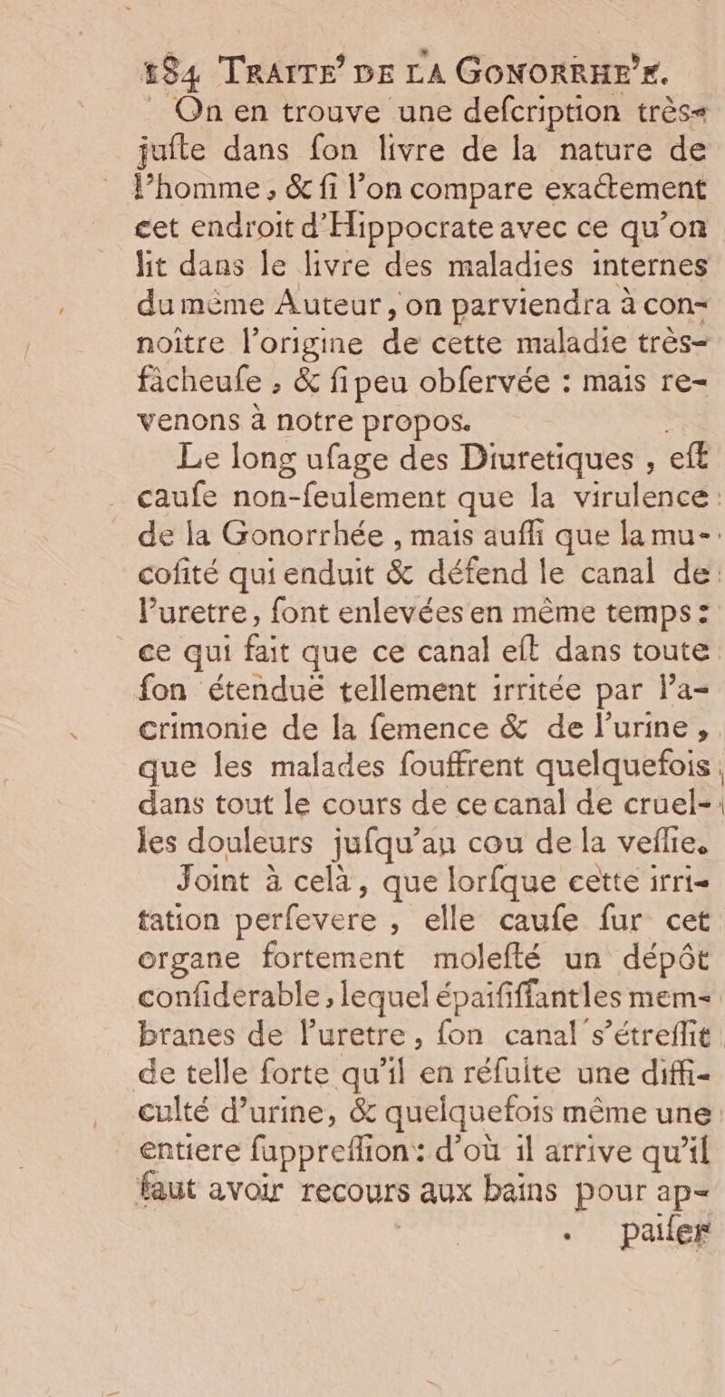 _ On en trouve une defcription très= jufte dans fon livre de la nature de l’homme , &amp; fi l’on compare exactement cet endroit d'Hippocrate avec ce qu’on hit dans le livre des maladies internes du mème Auteur, on parviendra à con- noitre l’origine de cette maladie très- facheufe , &amp; fipeu obfervée : mais re- venons à notre propos. Le long ufage des Diuretiques , eff caufe non-feulement que la virulence: de la Gonorrhée , mais auffi que la mu-: cofité qui enduit &amp; défend le canal de: V’uretre, font enlevées en même temps: ce qui fait que ce canal eft dans toute fon étendue tellement irritée par l’a- crimonie de la femence &amp; de l'urine, que les malades fouffrent quelquefois, dans tout le cours de ce canal de cruel-: jes douleurs jufqu’au cou de la veflie, Joint à cela, que lorfque cette irri- tation perfevere , elle caufe fur cet organe fortement molefté un dépôt confiderable , lequel épaififfantles mem branes de luretre, fon canal s’étreffit. de telle forte qu’il en réfuite une diff- culté d'urine, &amp; quelquefois même une entiere fuppreflion: d’où 1l arrive qu'il faut avoir recours aux bains pour ap= | paifer