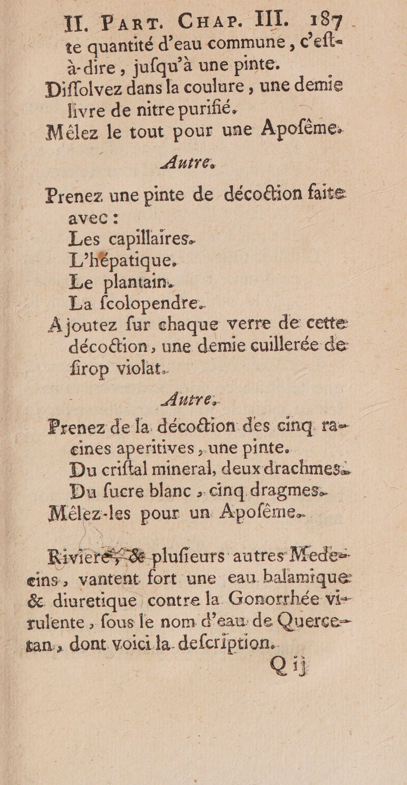te quantité d’eau commune , C’efl= à dire, jufqu’à une pinte. Diflolvez dans la coulure , une demie livre de nitre purifié. . Mélez le tout pour une Apofème. Antres Prenez une pinte de décoëion faite avec : Les capillaires. L’hépatique. Le plantain. La fcolopendre. À joutez fur chaque verre de cette: décoétion, une demie cuillerée de firop violat. | Autres Prenez de la décoétion des cinq ra- gines aperitives une pinte. Du criftal mineral, deux drachmes.. Du fucre blanc : cinq dragmes.. Mélez-les pour un Apofème. Riviere = plufieurs autres Vedes- eins, vantent fort une eau balamique: &amp;. diuretique contre la Gonorrhée vi-- tan:, dont voici la defcription.. | Q ii