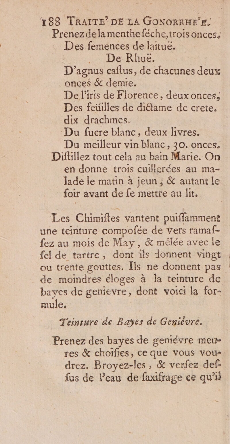 Prenez dela menthe féche, trois onces. Des femences de laitue. ._ De KRhue. D’agnus caftus, de chacunes deux onces &amp; demie. De l'iris de Florence, deux onces, Des feuilles de ditame de crete. dix drachmes. Du fucre blanc, deux livres. Du meilleur vin blanc, 30. onces. Diftillez tout cela au bain Marie. On en donne trois cuillgrées au ma- lade le matin à jeun ; &amp; autant le foir avant de fe mettre au lit. Les Chimiftes vantent puiffamment une teinture compofée de vers ramaf- fez au mois de May, &amp; mêlée avec le fel de tartre, dont ils donnent vingt ou trente gouttes. Îls ne donnent pas de moindres éloges à la teinture de bayes de genievre, dont voici la for- mule, Teinture de Bayes de Genievre. Prenez des bayes de geniévre meur- res &amp; choifies, ce que vous vou- drez. Broyez-les , &amp; verfez def- fus de l’eau de faxifrage ce qu'il