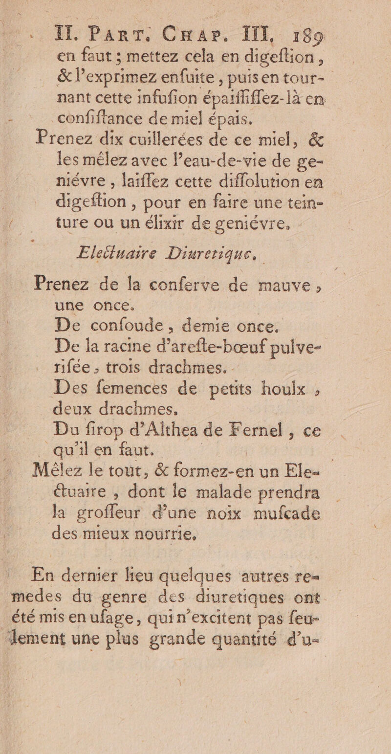IT. ParT. Cap. II, :89 en faut ; mettez cela en digeftion, &amp; l’exprimez enfuite, puisen tour- nant cette infufion épaiiiffez-là en : _confiftance de miel épais. Prenez dix cuillerées de ce miel, &amp; les mêlez avec l’eau-de-vie de ge- mévre , laiflez cette diflolution en digeftion , pour en faire une tein- ture où un élixir de geniévre, - Elecluaire Diurerique, Prenez de la conferve de mauve, une once. | De confoude , demie once. De la racine d’arefte-bœuf pulve- rifée ; trois drachmes. Des femences de petits houlx , deux drachmes, Du firop d’Althea de Fernel , ce _ , qu'il en faut. | : Mélez le tout, &amp; formez-en un Ele- étuaire , dont le malade prendra la grofleur d’une noix mufcade des mieux nourrie, En dernier lieu quelques autres re= medes du genre des diuretiques ont été mis enufage, qui n’excitent pas feu- lement une plus grande quantité d’u- L