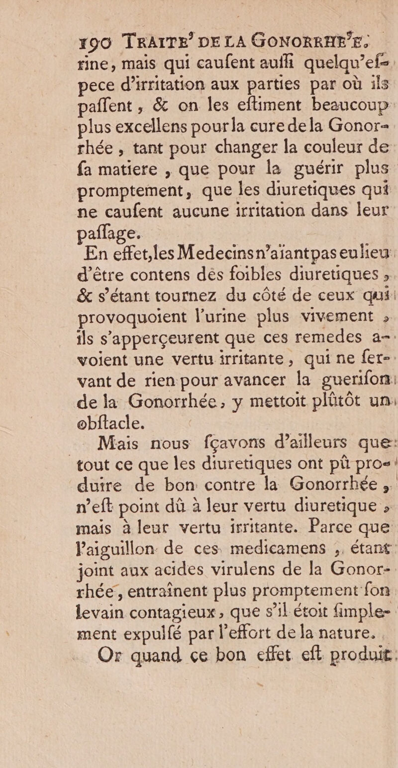 fine, mais qui caufent auii quelqu’ef- pece d’irritation aux parties par où ils paflent , &amp; on les eftiment beaucoup plus excellens pourla cure dela Gonor- rhée , tant pour changer la couleur de fa matiere , que pour la guérir plus promptement, que les diuretiques qui ne caufent aucune irritation dans leur paflage. En effet,les Medecinsn’aïantpaseulieu d’être contens dés foibles diuretiques , &amp; s'étant tournez du côté de ceux qui: provoquoient l’urine plus vivement , ils s'apperçeurent que ces remedes a-. voient une vertu irritante, qui ne fet- vant de rien pour avancer la guerifon: de la Gonorrhée, y mettoit plütôt un: obftacle. Mais nous fçavons d’ailleurs que: tout ce que les diuretiques ont pù pros! duire de bon contre la Gonorrhée ,. n’eft point dû à leur vertu diuretique » mais à leur vertu irritante. Parce que Paiguillon de ces. medicamens ,, étant joint aux acides virulens de la Gonor- rhée’, entraînent plus promptement fon levain contagieux, que s’il étoit fimple- ment expullé par l’effort de la nature. . Or quand çe bon effet eft produit.