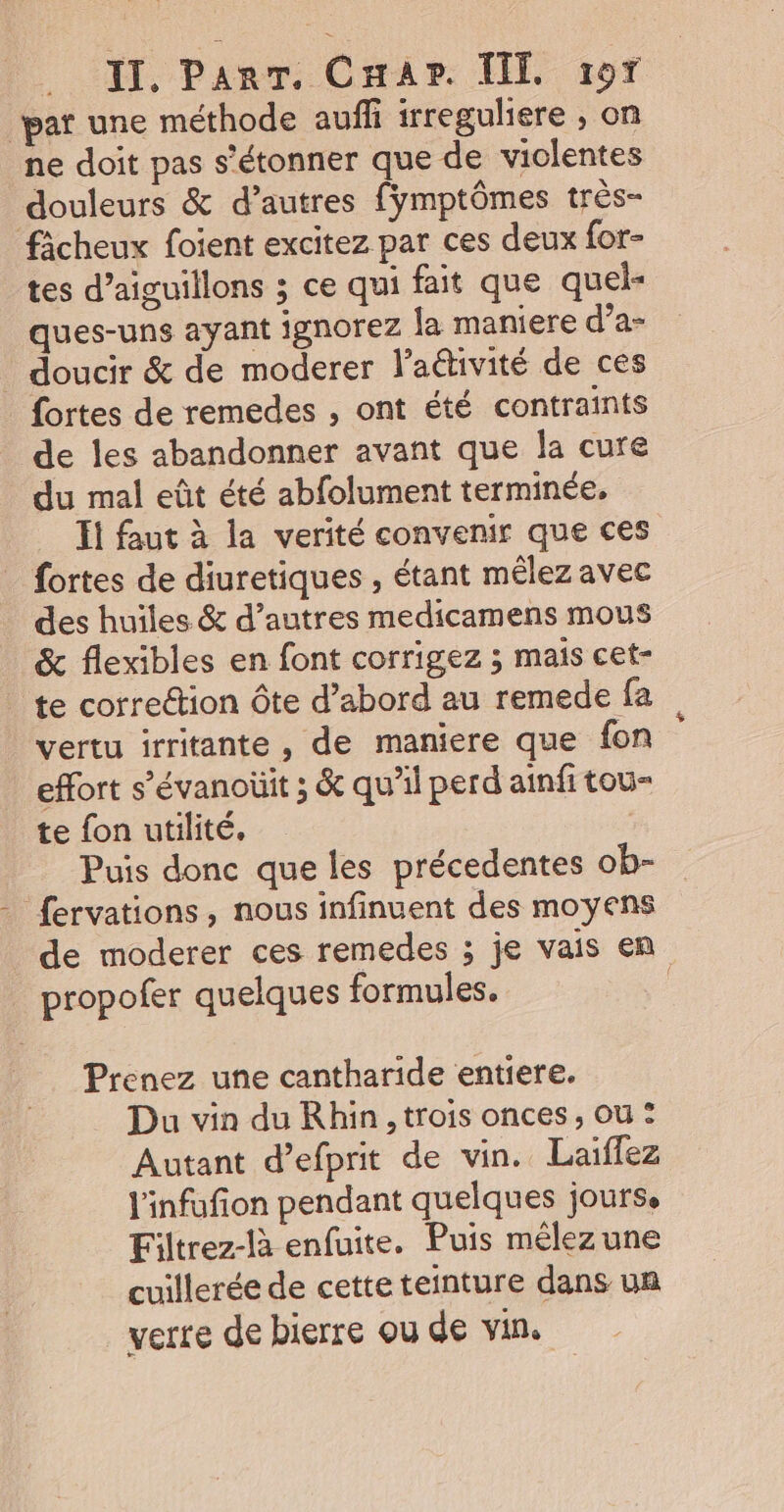 pat une méthode auf irreguliere ; on ne doit pas s'étonner que de violentes douleurs &amp; d’autres fymptômes très- fâcheux foient excitez par ces deux for- tes d’aiguillons ; ce qui fait que quel- ques-uns ayant ignorez la maniere d’a- _ doucir &amp; de moderer l’aétivité de ces {ortes de remedes , ont été contraints de les abandonner avant que la cure du mal eût été abfolument terminée, Ii faut à la verité convenir que ces fortes de diuretiques , étant mêlez avec des huiles &amp; d’autres medicamens mous &amp; flexibles en font corrigez ; mais cet- te correction ôte d’abord au remede fa vertu irritante , de maniere que fon effort s’évanoüit ; &amp; qu’il perd ainfi tou= te fon utilité, | Puis donc que les précedentes ob- fervations, nous infinuent des moyens de moderer ces remedes ; je vais en propofer quelques formules. Prenez une cantharide entiere. Du vin du Rhin, trois onces, ou : Autant d’efprit de vin. Laiffez l'infufion pendant quelques jourse Filtrez-là enfuite. Puis mêlez une cuillerée de cette teinture dans un verre de bierre ou de vin.