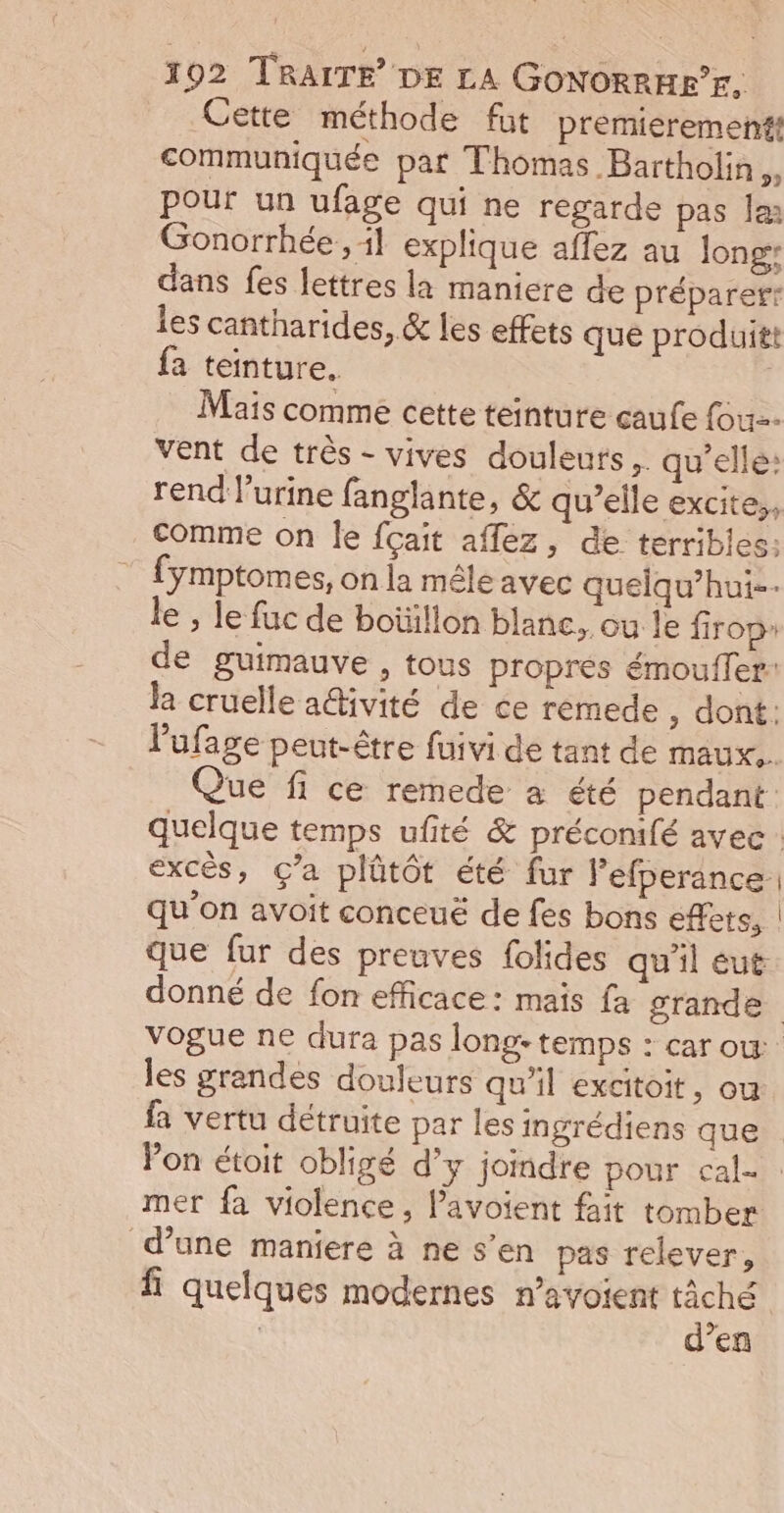 Cette méthode füt premierement communiquée par Thomas Bartholin A pour un ufage qui ne regarde pas Je Gonorrhée., 11 explique affez au Jong: dans fes lettres la maniere de préparerr les cantharides, &amp; les effets que produitt fa teinture. Mais comme cette teinture caufe fou vent de très - vives douleurs. qu'elle: rend l'urine fanglante, &amp; qu’elle excite,, Comme on le {çait aflez, de terribles: fÿmptomes, on la mêle avec quelqu’hui-- le , le fuc de boüïllon blanc, ou le firopr de guimauve , tous propres émouffer: la cruelle a@ivité de ce remede , dont: l'ufage peut-être fuivi de tant de maux. Que fi ce remede à été pendant quelque temps ufité &amp; préconifé avec : excès, ç’a plütôt été fur lefperance. qu'on avoit conceuë de fes bons effets, que fur des preuves folides qu’il eut donné de fon efficace: mais fa grande vogue ne dura pas long: temps : car ow les grandes douleurs qu'il excitoit, ou fa vertu détruite par les ingrédiens que Pon étoit obligé d’y joindre pour cal mer fa violence, l’avoient fait tomber d’une maniere à ne s’en pas relever, fi quelques modernes n’avoient se | | en