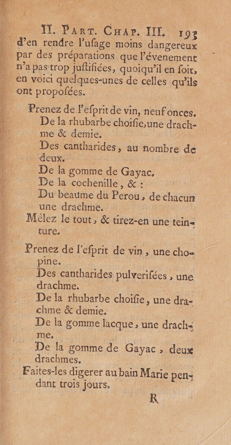 JL ParT. Car. IL 192 _ d'en rendre l’ufage moins dangereux _ par des préparations que évenement | . N'a pastrop jufifiées, quoiqu'il en foïr, en voici quelques-unes de celles qu’ils ont propolées. | Prenez de Pefprit de vin, neufonces. De la rhubarbe choifie,une drach- me &amp; demie. … Des cantharides, au nombre de “deux. . F. De la gomme de Gayac, De la cochenille, &amp; : Du beaume du Perou, dechacun une drachme. : Mèlez le tout, &amp; tirez-en une tein= ture. Prenez de l'efprit de vin , une cho piles | Des cantharides pulverifées , une : drachme, - Della rhubarbe choifie , une dra- | chme &amp; demie. De la gomme lacque ; une drach&lt; me, . De la gomme de Gayac , deux drachmes, | . Faites-les digerer au bain Marie pens dant trois jours. KR