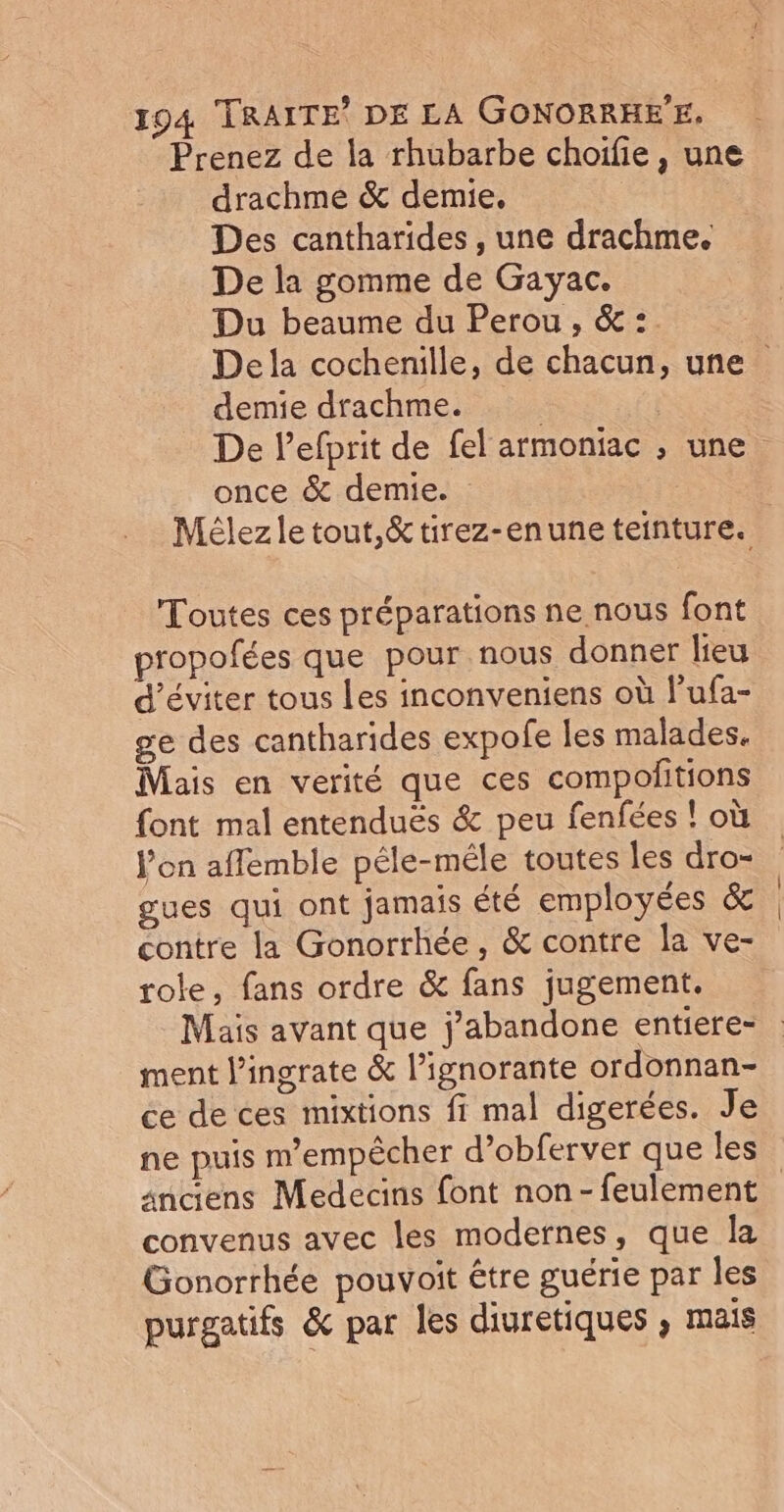 Prenez de la rhubarbe choifie, une drachme &amp; demie. Des cantharides , une drachme. De la gomme de Gayac. Du beaume du Perou, &amp; :. Dela cochenille, de chacun, une demie drachme. | | De lefprit de fel armoniac ; une once &amp; demie. Mélezle tout,&amp; tirez-enune teinture. Toutes ces préparations ne nous font propofées que pour nous donner lieu d'éviter tous Les inconveniens où l'ufa- ge des cantharides expofe les malades. Mais en verité que ces compoñitions font mal entenduës &amp; peu fenfées ! où l’on aflemble péle-méle toutes les dro- gues qui ont jamais été employées &amp; | contre la Gonorrhée, &amp; contre la ve- role, fans ordre &amp; fans jugement. Mais avant que j'abandone entiere= ment lingrate &amp; l’ignorante ordonnan- ce de ces mixtions fi mal digerées. Je ne puis m'empêcher d’obferver que les sndens Medecins font non-feulement convenus avec les modernes, que la Gonorrhée pouvoit être guérie par les purgatifs &amp; par les diuretiques , mais