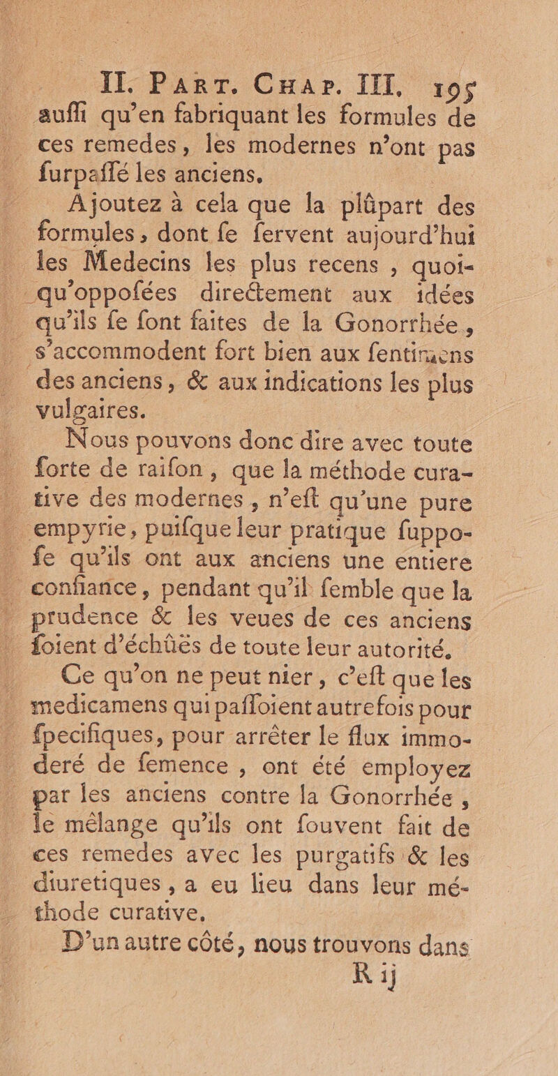 } IT PART. CHapr. IT 195 auf qu’en fabriquant les formules de ces remedes, les modernes n’ont pas _ furpañlé les anciens. | __ Ajoutez à cela que la plûpart des formules , dont fe fervent aujourd’hui les Medecins les plus recens , quoi- _qu'oppofées direétement aux idées qu'ils fe font faites de la Gonorrhée, s’accommodent fort bien aux fentiruens des anciens, &amp; aux indications les plus vulgaires. Nous pouvons donc dire avec toute _ forte de raifon, que la méthode cura- . tive des modernes , n’eft qu’une pure . empyrie, puifque leur pratique fuppo- _ fe qu'ils ont aux anciens une entiere _ confiance, pendant qu’il femble que la prudence &amp; les veues de ces anciens _ Loient d’échûés de toute leur autorité. . Ce qu’on ne peut nier, c’eft que les _ medicamens quipañloient autrefois pour _ fpecifiques, pour arrêter le flux immo- deré de femence , ont été employez par les anciens contre la Gonorrhée , le mélange qu’ils ont fouvent fait de ces remedes avec les purgatifs &amp; les diuretiques , a eu lieu dans leur mé- thode curative, D'un autre côté, nous trouvons dans R ij