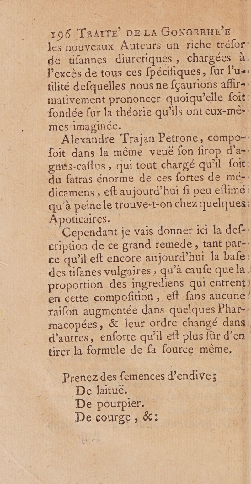 les nouveaux Auteurs un riche tréfor” de tifannes diuretiques, chargées à: l'excès de tous ces fpécifiques, fur lus: tilité defquelles nous ne fçaurions afür=: mativement prononcer quoiqu’elle foit: fondée fur la théorie qu'ils ont eux-mé-. mes imaginée. Alexandre Trajan Petrone, compo=: foit dans la même veuë fon firop d’a=: gnvs-caftus , qui tout chargé qu'il foit: du fatras énorme de ces fortes de mé-: dicamens , eft aujourd’hui fi peu eftimé qu’à peine le trouve-t-on chez quelques: Apoticaires. u Cependant je vais donner ici fa def. cription de ce grand remede, tant par: ce qu'il eft encore aujourd’hui la bafe: des tifanes vulgaires , qu’à caufe que la. proportion des ingrediens qui entrent: en cette compofition, eff fans aucune raïfon augmentée dans quelques Phar-. macopées, &amp; leur ordre changé dans. d’autres, enforte qu'il eft plus für d'en tirer la formule de fa fource même. Prenez des femences d’endive; De laitue. De pourpier. De courge , &amp;: