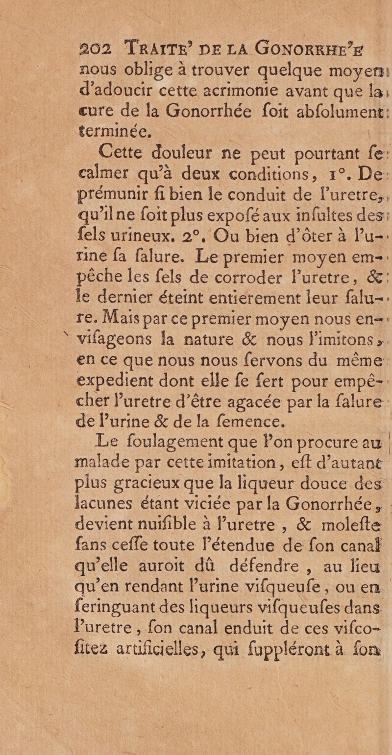 A nous oblige à trouver quelque moyen: d’adoucir cette acrimonie avant que la: cure de la Gonorrhée foit abfolument: terminée, ù Cette douleur ne peut pourtant fe: calmer qu’à deux conditions, 1°. De: prémunir fi bien le conduit de l’uretre,, qu'ilne {oit plus expofé aux infultes des: {els urineux. 2°, Ou bien d’ôter à l’u-: rine fa falure. Le premier moyen em-: pêche les fels de corroder Furetre, &amp;: le dernier éteint entierement leur falu-: re. Mais par ce premier moyen nous en=: vifageons la nature &amp; nous limitons», en ce que nous nous fervons du même expedient dont elle fe fert pour empé-: cher luretre d’être agacée par la falure: de l'urine &amp; de la femence. Le foulagement que Pon procure au malade par cette imitation, eft d’autant plus gracieux que la liqueur douce des lacunes étant viciée par la Gonorrhée, devient nuifible à luretre , &amp; molefte fans ceffe toute l'étendue de fon canal qu’elle auroit dû défendre , au lieu qu’en rendant l’urine vifqueufe, ou en. feringuant des liqueurs vifqueufes dans Puretre , fon canal enduit de ces vifco- fitez aruficielles, qui fuppléront à fon