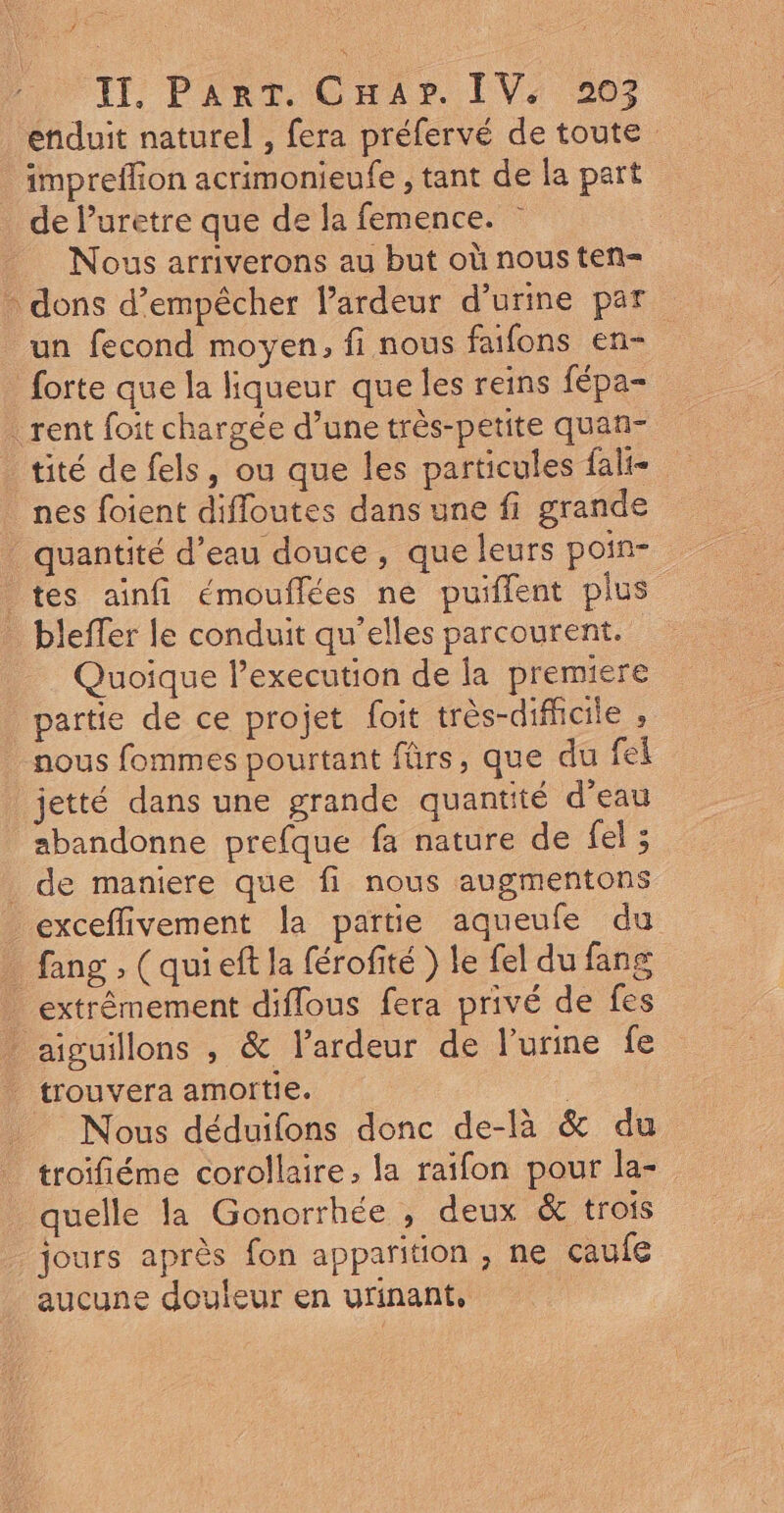 TE, PART COnran IV4 267 enduit naturel , fera préfervé de toute impreflion acrimonieufe , tant de la part de l’uretre que de la femence. Nous arriverons au but où nous ten= - dons d'empêcher lardeur d'urine par un fecond moyen, fi nous faifons en- forte que la liqueur que les reins fépa- rent foit chargée d’une très-petite quan- tité de fels, ou que les particules fali- nes foient difloutes dans une fi grande quantité d’eau douce, que leurs poin- tes ainfi émouflées ne puiflent plus _ bleffer le conduit qu’elles parcourent. Quoique l’execution de la premiere partie de ce projet foit très-difficile ; nous fommes pourtant fürs, que du fei jetté dans une grande quantité d'eau abandonne prefque fa nature de fel ; _ de maniere que fi nous augmentons exceflivement la partie aqueufe du _ fang, (qui eft la férofité ) le fel du fang _ extrêmement diflous fera privé de fes aiguillons , &amp; lardeur de l'urine fe _ trouvera amottie. | Nous déduifons donc de-là &amp; du troifiéme corollaire, la raifon pour la- quelle la Gonorrhée , deux &amp; trois jours après fon apparition , ne caufe aucune douleur en urinant,