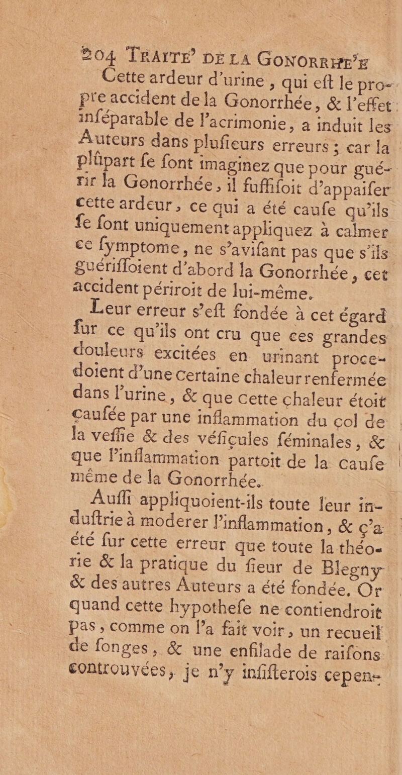Cette ardeur d'urine, qui eft le pro- pre accident dela Gonorrhée, &amp; l'effet: inféparable de lacrimonie, a induit les uteurs dans plufieurs erreurs ; car la Plüpart fe font imaginez que pour gué- tir la Gonorrhée, il fufffoit d’appaifer cette ardeur, ce qui a été caufe qu'ils fe font uniquement appliquez à calmer ce fymptome, ne s’avifant pas que s'ils Suérifloient d’abord la Gonorrhée , cet accident périroit de lui-même. . Leur erreur s’eft fondée à cet égard fur ce qu'ils ont cru que ces grandes douleurs excitées en urinant proce- doient d’une certaine chaleurrenfermée dans l'urine, &amp; que cette chaleur étoit Caufée par une inflammation du çol de la veffie &amp; des véficules féminales, &amp; que Pinflammation partoit de la caufe même de la Gonorrhée. | Auffi appliquoient-ils toute leur in- duftrie à moderer l’inflammation &amp; Ça été fur cette erreur que toute la théo- rie &amp; la pratique du fieur de Blesny &amp; des autres Auteurs a été fondée, Or quand cette hypothefe ne contiendroit Pas ; comme on l’a fait voir, un recueil de fonges, &amp; une enfilade de raifons. Eontrouvées, je n’y infifterois cepen-