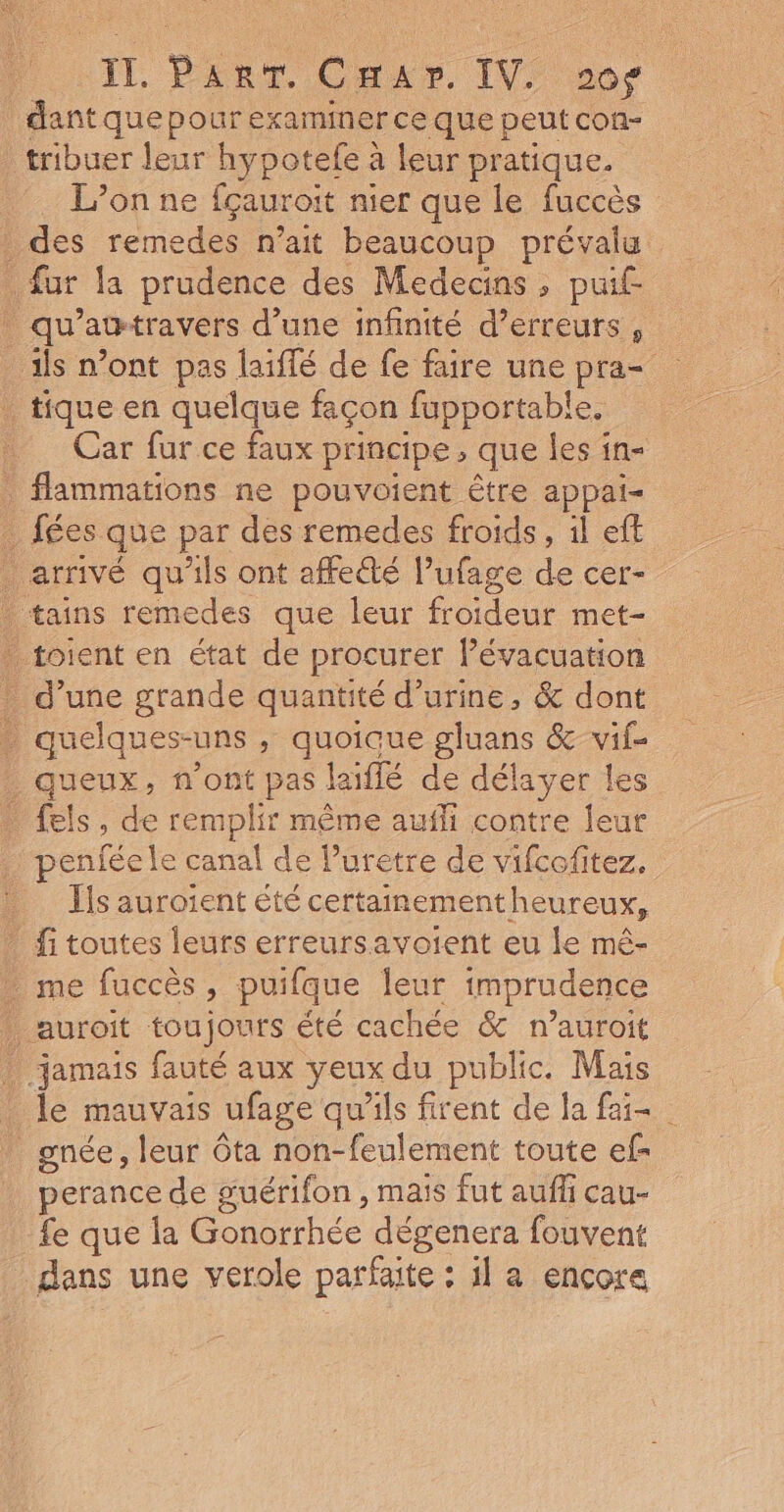 dant que pour examiner ce que peut con- tribuer leur hypotefe à leur pratique. L’onne fçauroit nier que le fuccès des remedes n’ait beaucoup prévala fur la prudence des Medecins , puif- . qu'attravers d’une infinité d’erreurs , _ ils n’ont pas laiflé de fe faire une pra= _ tique en quelque façon fupportable, Car fur ce faux principe, que les in- flammations ne pouvoient être appai- _ fées que par des remedes froids, il eff . arrivé qu'ils ont affeûté l’ufage de cer- tains remedes que leur froideur met- _ toient en état de procurer l’évacuation * d’une grande quantité d'urine, &amp; dont : quelques- UNS ; quoicue gluans &amp; vifs queux, n’ont pas laiflé de délayer fels, de remplir même aufli contre jeu | penféele canal de luretre de a Ts aurotent été certainementheureux, _ fitoutes leurs erreursavoient eu le mê- _ me fuccès, puifque leur imprudence auroit toujours été cachée &amp; n’auroit jamais fauté aux yeux du public. Mais _ le mauvais ufage qu'ils firent de la fai gnée, leur ôta non-feulement toute ef- perance de guérifon , maïs fut aufli cau- fe que la Gonorrhée dégenera fouvent dans une verole parfaite : il a ençora