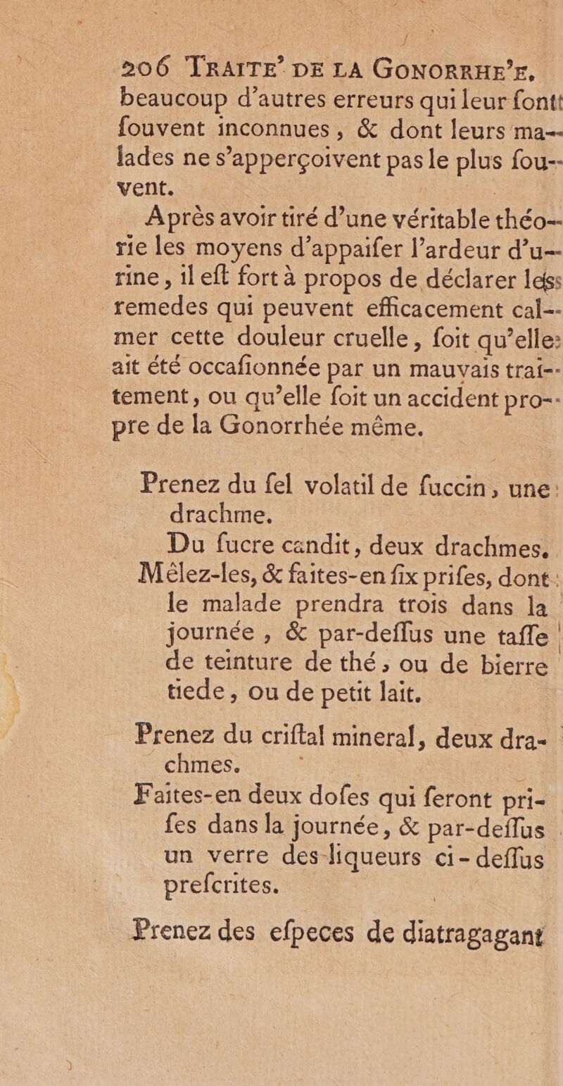 { 206 TRAITE’ DE LA GONORRHE’E, beaucoup d’autres erreurs qui leur font fouvent inconnues, &amp; dont leurs ma lades ne s’apperçoivent pas le plus fou-- vent. Après avoir tiré d’une véritable théo-- rie les moyens d’appaifer l’ardeur d’u-- rine , il eff fort à propos de déclarer leés remedes qui peuvent efficacement cal-- mer cette douleur cruelle, foit qu’elle: ait été occafionnée par un mauvais trai-- tement, ou qu’elle foit un accident pro-- pre de la Gonorrhée même. Prenez du fel volatil de fuccin, une: drachme. Du fucre candit, deux drachmes. le malade prendra trois dans la de teinture de thé; ou de bierre üede, ou de petit lait. chmes. | Faites-en deux dofes qui feront pri- un verre des-liqueurs ci- deflus prefcrites. Prenez des efpeces de diatragagant |