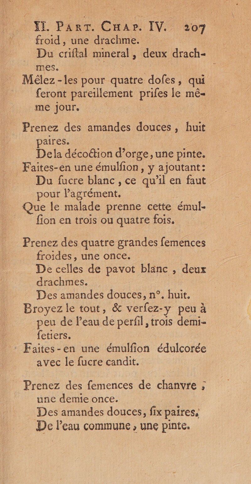 froid, une drachme. . Du criftal mineral, deux drach- MES | Mélez-les pour quatre dofes, qui feront pareillement prifes le mê= me Jour. | Prenez des amandes douces, huit paires. Dela décoûtion d’orge, une pinte. Faites-en une émulfon , y ajoutant: _ Du fucre blanc, ce qu'il en faut pour lagrément. Que le malade prenne cette émul- fion en trois ou quatre fois. Prenez des quatre grandes femences froides, une once. De celles de pavot blanc , deux drachmes. Des amandes douces, n°. huit. Broyez le tout, &amp; Ur. -y peuà peu de l’eau de perfil, trois demi- fetiers. avec le fucre candit. Prenez des femences de chanvre ; une demie once. Des amandes douces, fix paires, De l’eau commune , une pinte.