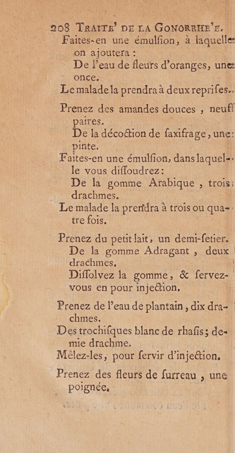 Faites-en une émulfion, à laquelles on ajoutera : De Peau de fleurs d’oranges, une once. Le malade la prendra à deux en tes Prenez des amandes douces ; neufi paires. De la décottion de faxifrage une: pinte. Faites-en une émulfion, dans laquel=. le vous difloudrez: De la gomme Arabique , trois: drachmes. Le malade la prendra à trois ou qua | tre fois. Prenez du petit lait, un demi-fetier. drachmes, Diffolvez la gomme, &amp; fervez- vous en pour injection. ; chmes. Des trochiiques blanc de rhafiss de- mie drachme, Mèlez-les, pour fervir d'injection, poignée, : | |