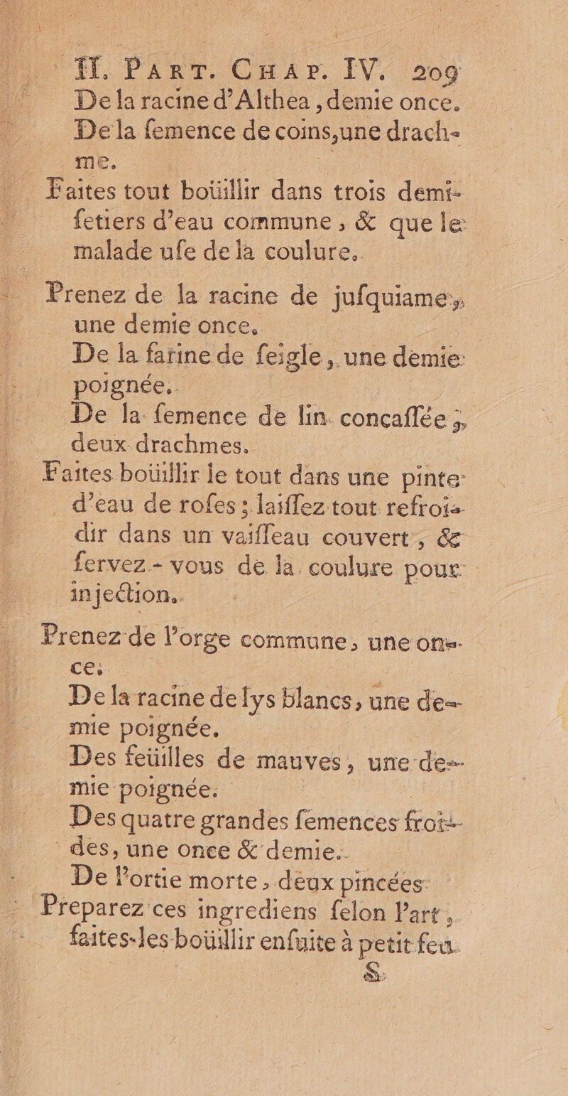 Fee CE { l'ÉT, Prat, Cnir, IV; 208 De la racine d’Althea , demie once. De la femence de coins,une drach- me. Fe Faites tout boïüllir dans trois demi- etiers d’eau commune , &amp; que le malade ufe de là coulure. Prenez de la racine de jufquiame, une demie once, - De la farine de feigle, une demie: poignée, De la femence de lin concaflée ;, deux drachmes. Faites boüillir le tout dans une pinte _ . d’eau de rofes; laiflez tout refroiz : dir dans un vaifleau couvert, &amp; fervez- vous de la coulure pour injection. Prenez de l’orge commune, une ons. ce; ; De la racine de lys blancs, une de mie poignée, Des feuilles de mauves, une de mie poignée. | Des quatre grandes femences frot:- des, une once &amp; demie. De lortie morte, deux pincées: Preparez ces ingrediens felon Part, faites-les boüillir enfuite à petit feu. 2: