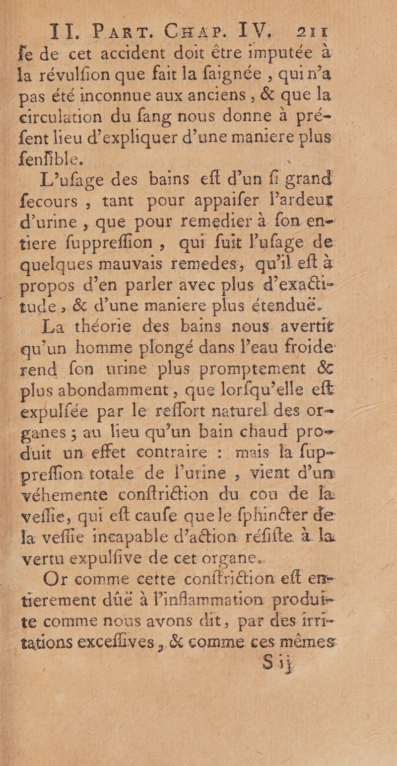 2 : Ne El..Panr, Gmer LV 27; _ fe de cet accident doit être imputée à . Ja révulfion que fait la faignée , quir’a _ pas été inconnue aux anciens , &amp; que la circulation du fang nous donne à pré- fent lieu d'expliquer d’une maniere plus _ fenfible. L’ufage des bains eff d’un fi grand fecours , tant pour appaifer Pardeut d'urine , que pour remedier à fon en- tiere fuppreflion, qui fuit lufage de quelques mauvais remedes, qu'il eft à _ propos d’en parler avec plus d’exactu- tude, &amp; d’une maniere plus étendue. La théorie des bains nous avertit qu’un homme plongé dans Peau froide rend fon urine plus promptement &amp; plus abondamment, que lorfqu’elle eft _expulfée par le reffort naturel des or- . ganes ; au lieu qu’un bain chaud pro- duit un effet contraire : mais la fup- preffion totale de lurine , vient d’um véhemente conftrition du cou de Îæ _ vefe, qui eft caufe quele fphinéter de _ Ja veffie incapable d’aétion réfifte à la vertu expulfive de cet organe. Or comme cette conffriétion eft en tierement dûüe à linflammation produi- te comme nous avons dit, par des irri- tations excefhves , &amp; comme ces mêmes Si