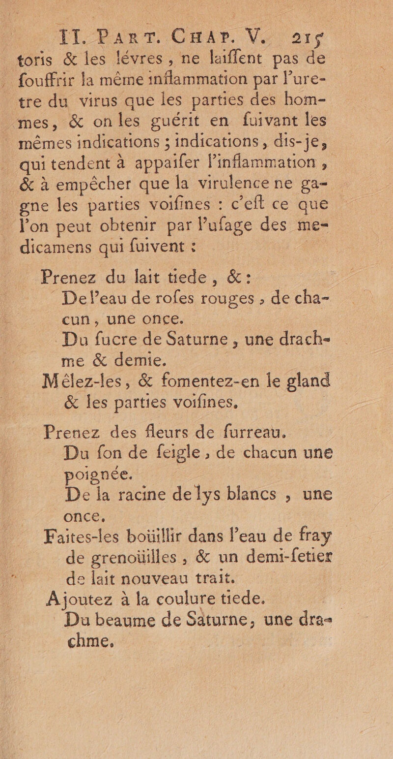 1[-PanTr OHAr. Ve ar$ toris &amp; les lévres, ne laiffent pas de fouffrir la même inflammation par lure- tre du virus que les parties des hom- mes, &amp; onles guérit en fuivant les mêmes indications ; indications, dis-je, qui tendent à appaifer linflammation , &amp; à empêcher que la virulence ne ga- gne les parties voifines : c’eft ce que l'on peut obtenir par lufage des me- dicamens qui fuivent : | Prenez du lait tede, &amp;: De l’eau de rofes rouges , de cha- cun, une once. Du fucre de Saturne , une drach- me &amp; demie. Mélez-les, &amp; fomentez-en le gland &amp; les parties voifines, Prenez des fleurs de furreau. _ Du fon de feigle , de chacun une poignée. | | De la racine de lys blancs , une once, Faites-les boüillir dans l’eau de fray de grenoüilles , &amp; un demi-fetier de lait nouveau trait. Ajoutez à la coulure tiede. . _ Du beaume de Saturne, une dra-= chme,