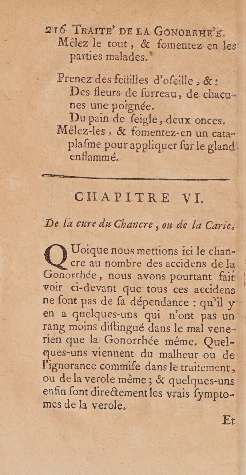 Mélez le tout, &amp; fomentez en les parties malades. Prenez des feüilles d’ofeille , &amp; : Des fleurs de furreau, de chacu- nes une poignée. Du pain de feigie, deux onces. Mêlez-les , &amp; fomentez-en un cata- plafme pour appliquer fur le gland! enflammé... CHAPITRE VI De la cure du Chancre , on de la Caries Uoïique nous mettions ici le chan- Q cre au nombre des accidens dela. Gonorrhée, nous avons pourtant fait voir ci-devant que-tous ces accidens ne font pas de fa dépendance : qu’il y- en a quelques-uns qui n’ont pas un. rang moins diftingué dans le mal vene- rien que la Gonorrhée même, Quel- qués-uns viennent. du malheur ou de. l'ignorance commife dans le traitement, ou de la verole même ; &amp; quelques-uns: enfin font direétement les vrais fympto- mes de la verolje. | Et