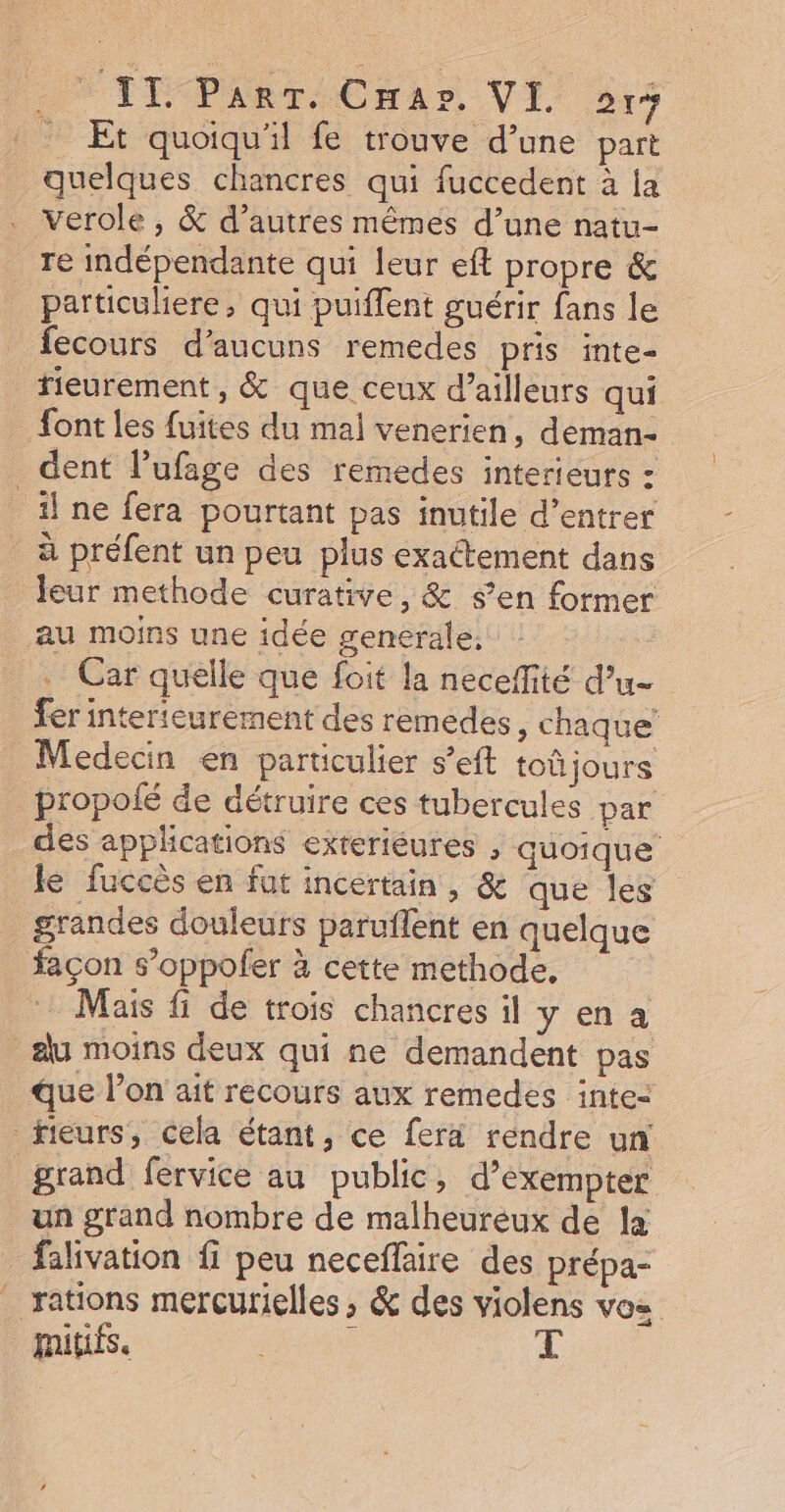Et quoiqu'il fe trouve d’une part quelques chancres qui fuccedent à la verole , &amp; d’autres mêmes d’une natu- re indépendante qui leur eft propre &amp; particuliere, qui puiflent guérir fans le fecours d’aucuns remedes pris inte- fieurement , &amp; que ceux d’ailleurs qui font les fuites du mal venerien, deman- dent l’ufage des remedes interieurs : il ne fera pourtant pas inutile d’entrer à préfent un peu plus exactement dans leur methode curative, &amp; s’en former au moins une idée generale; | … Car quelle que foit la neceffité d’u- fer interieurement des remedes, chaque Medecin en particulier s’eft toûjours propolé de détruire ces tubercules par des applications exteriéures , quoique le fuccès en fut incertain, &amp; que les grandes douleurs paruflent en quelque façon s’oppoler à cette methode, Mais fi de trois chancres il y en a du moins deux qui ne demandent pas que l’on ait recours aux remedes inte&lt; fieurs, cela étant, ce fera rendre un grand fervice au public, d’exempter un grand nombre de malheureux de la falivation fi peu neceffaire des prépa- rations mercurielles , &amp; des violens vos mitifs. : T