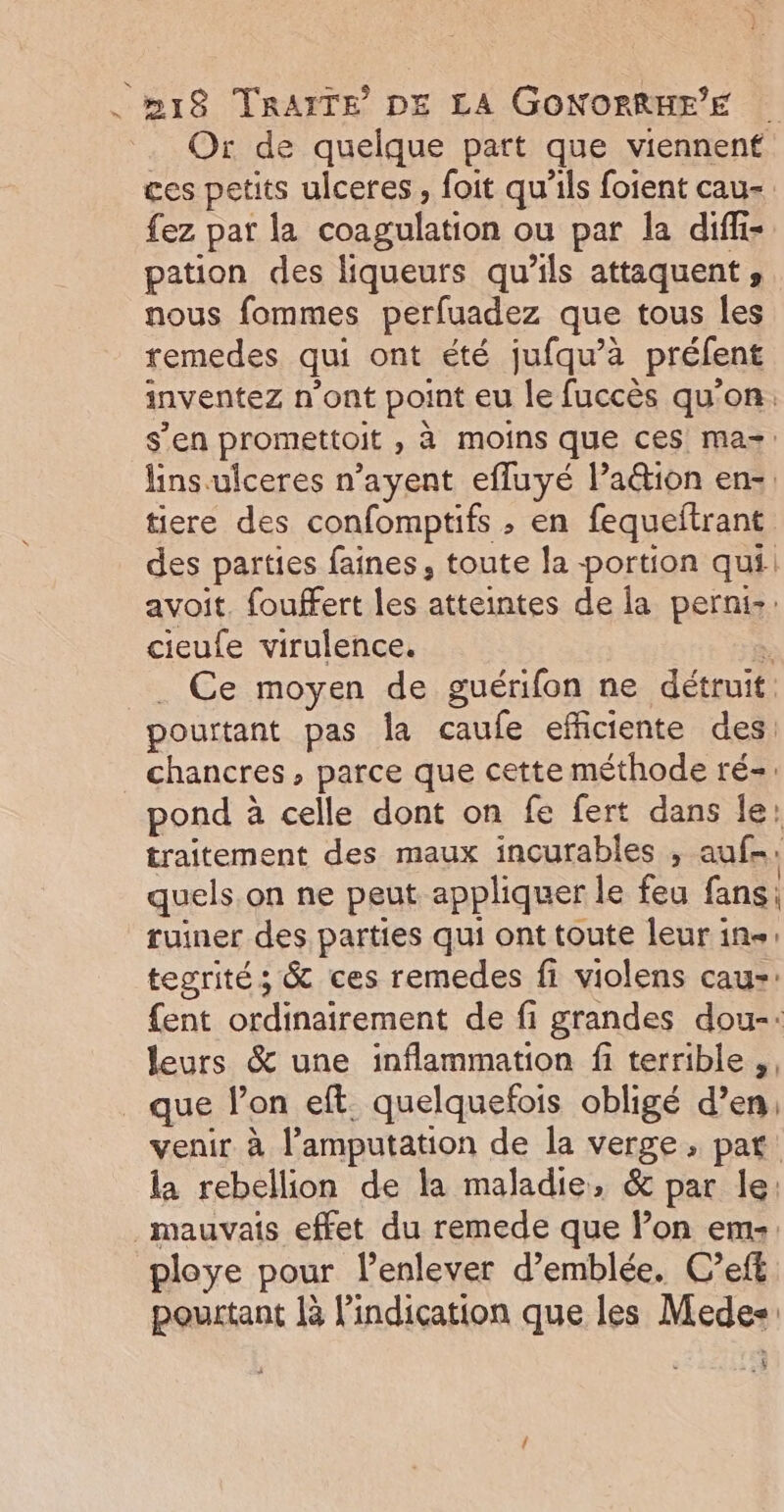 Or de quelque part que viennent ces petits ulceres, foit qu’ils foient cau-. fez par la coagulation ou par la diffi- pation des liqueurs qu'ils attaquent, nous fommes perfuadez que tous les remedes qui ont été jufqu’à préfent inventez n’ont point eu le fuccès qu'on: s’en promettoit , à moins que ces ma=: lins ulceres n’ayent efluyé laétion en, tiere des confomptifs , en fequeftrant des parties faines, toute la portion qui. avoit. fouffert les atteintes de la perni-: cieufe virulence. B . Ce moyen de guérifon ne détruit: pourtant pas la caufe efficiente des: chancres, parce que cette méthode ré=. pond à celle dont on fe fert dans le: traitement des maux incurables , auf: quels.on ne peut appliquer le feu fans: ruiner des parties qui ont toute leur in: tegrité ; &amp; ces remedes fi violens caus: {ent ordinairement de fi grandes dou-: leurs &amp; une inflammation fi terrible ,, _ que lon eft quelquefois obligé d’en, venir à l’amputation de la verge, par: la rebellion de la maladie, &amp; par le: mauvais effet du remede que l’on em. ploye pour l’enlever d'emblée. C’ef£ pourtant là Pindication que les Medes &amp;