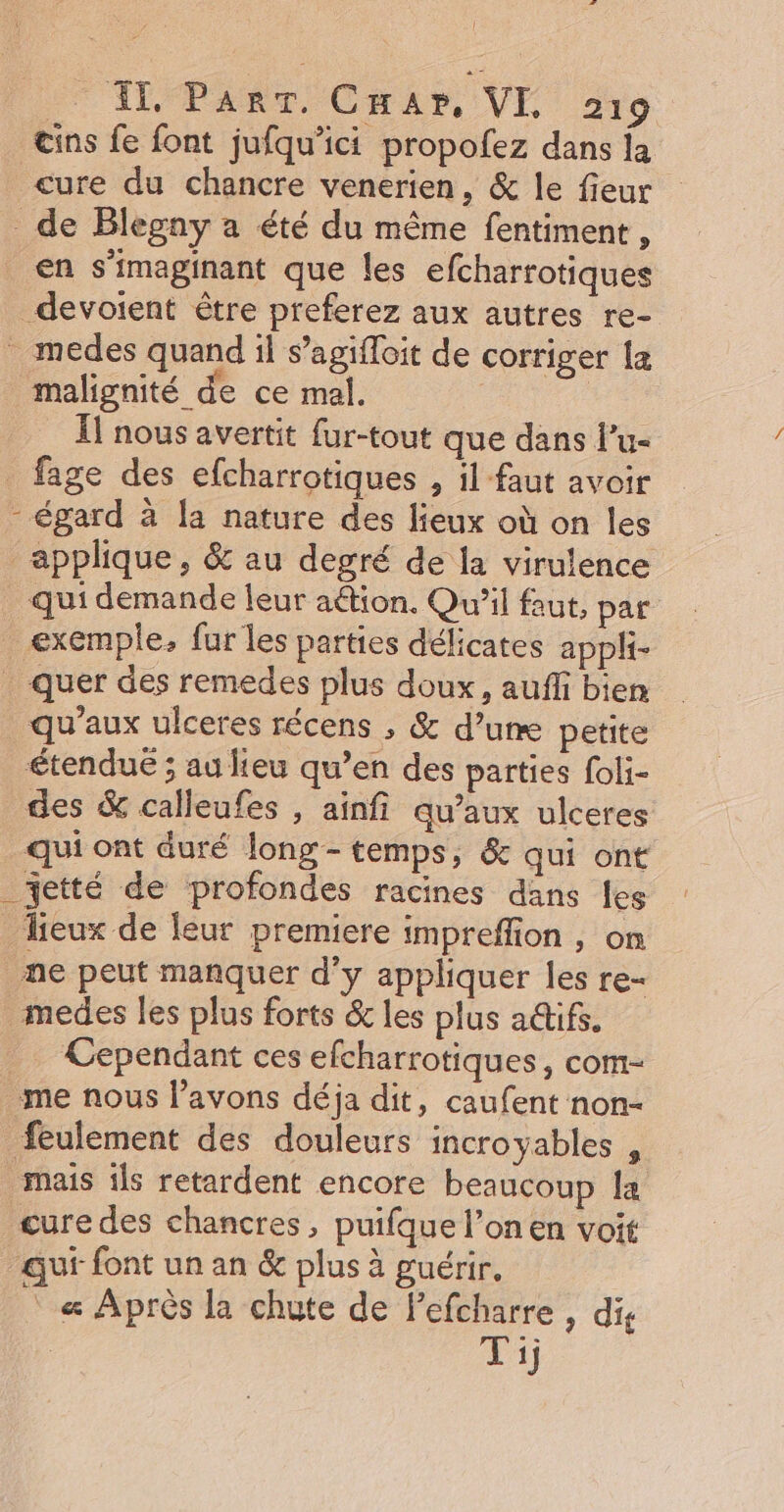 2: { AT ParT. Cuar, VL 219 œins fe font jufqu’ici propofez dans la cure du chancre venerien, &amp; le fieur de Blegny a été du même fentiment , en s'imaginant que les efcharrotiques devoient être preferez aux autres re- medes quand il s’agifloit de corriger la malignité de ce mal. | . Îl nous avertit fur-tout que dans l'u- fage des efcharrotiques , il faut avoir - égard à fa nature des lieux où on les applique, &amp; au degré de la virulence _ qui demande leur aétion. Qu'il faut, par exemple. fur les parties délicates appli- quer des remedes plus doux, auffi bien qu'aux ulceres récens , &amp; d’une petite étendue ; au lieu qu’en des parties foli- des &amp; calleufes , aïinfi qu'aux ulceres qui ont duré long- temps, &amp; qui ont _etté de profondes racines dans fes lieux de eur premiere impreffion , on _ne peut manquer d’y appliquer les re- medes les plus forts &amp; les plus actifs. _ Cependant ces efcharrotiques, com- me nous l’avons déja dit, caufent non- feulement des douleurs incroyables mais ils retardent encore beaucoup la çure des chancres, puifque l’on en voit quf font un an &amp; plus à guérir. « Après la chute de Fefcharre , dis | Pi