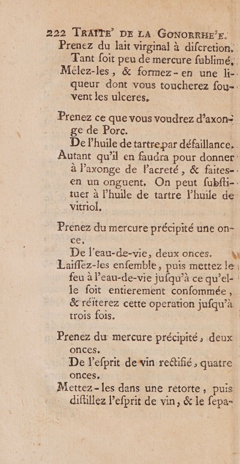 Prenez du lait virginal à difcretion, Tant foit peu de mercure fublimeé,. Mélez-les, &amp; formez-en une li. queur dont vous toucherez fou: vent les ulceres. Prenez ce que vous voudrez d’axon=&lt; ge de Porc. | De lhuile de tartre par défaillance, Autant qu’il en faudra pour donner: à laxonge de l’acreté, &amp; faites-. en un onguent, On peut fubfti-. tuer à l'huile de tartre l'huile de vitriol, Prenez du mercure précipité une on- ce, | De l’eau-de-vie, deux onces. ki Laïflez-les enfemble, puis mettez le; feu à Peau-de-vie jufqu’à ce qu’el- | le foit entierement confommée, &amp; réiterez cette operation jufqu’à trois fois. | Prenez du mercure précipité, deux onces. | De lefprit dewin redifié , quatre onces, Mettez-les dans une rétorte, puis difüllez Pefprit de vin, &amp; le fepa-