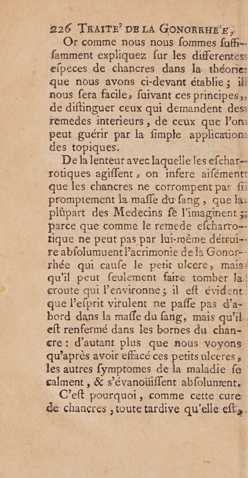 Or comme nous nous fommes fuff…- famment expliquez {ur les differentes: elpeces de chancres dans la théorie: que nous avons ci-devant établie ; ill nous fera facile, fuivant ces principes», de diftinguer ceux qui demandent des: remédes interieurs , de ceux que lom peut guérir par la fimple application des topiques. De la lenteur avec laquelle les efchar- rotiques agiffent ; on infere aifémentt que les chancres ne corrompent pas fi promptement la mafle du fang , que lai plûäpart des Medecins fe l'imaginent 3; parce que comme Île remede efcharro-- tique ne peut pas par lui-même détrui-- re abfolumuent Pacrimonie de !2 Gonor- rhée qui caufe le petit ulcere, mais: qu'il peut feulement faire tomber la! croute qui l’environne ; il eff évident: que l’efprit virulent ne pafle pas d’a- bord dans la maffle du fang, mais qu'il. eff renfermé dans les bornes du chan- cre: d'autant plus que nous voyons: qu'après avoir effacé ces petits ulceres, _ les autres fymptomes dela maladie fe galment , &amp; s’évanoüiflent abfolunrent. C’eft pourquoi, comme cette cure: de chançres ,toute tardive qu'elle ef,