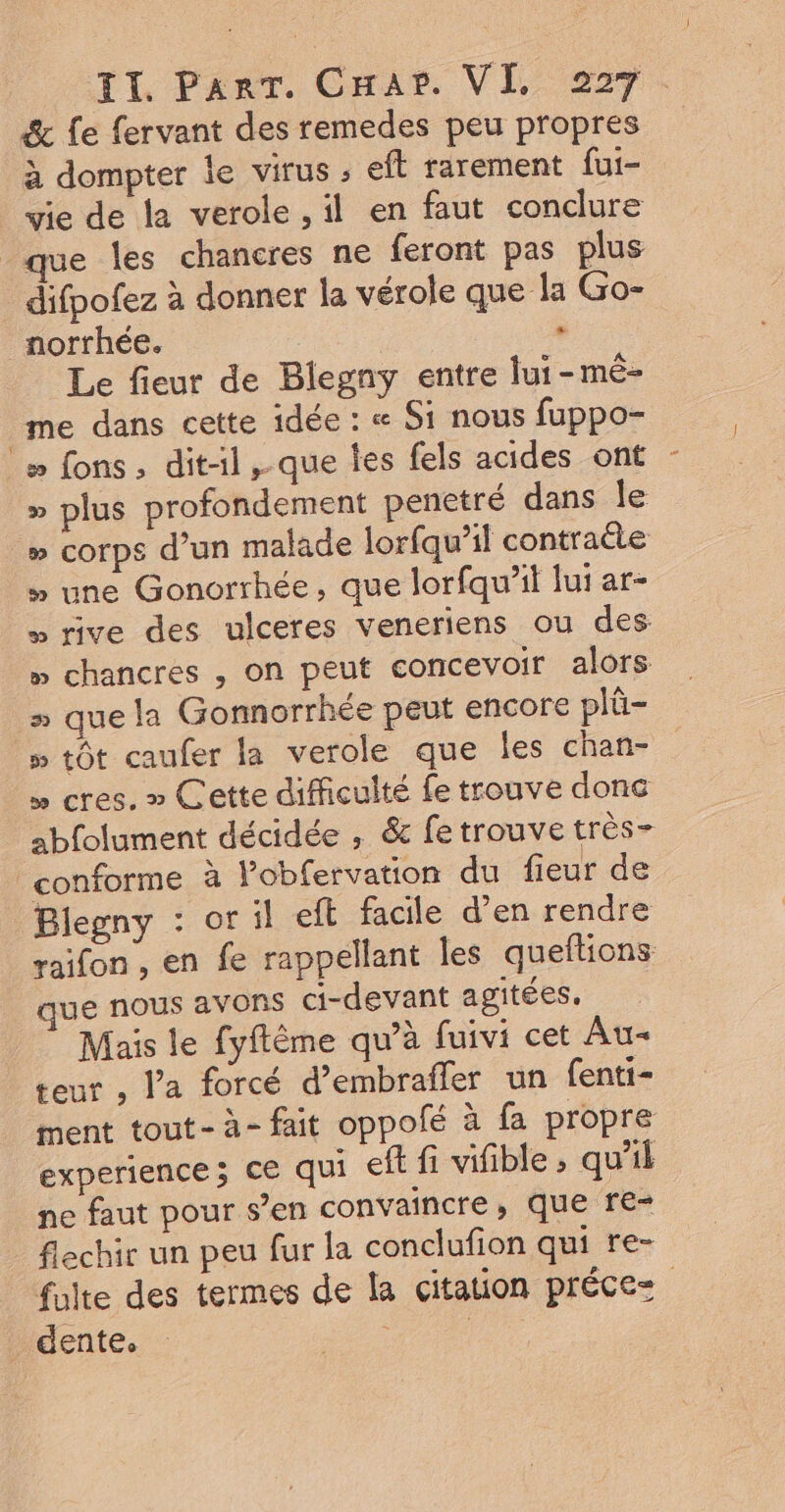 à dompter le virus ; eft rarement fui- vie de la verole , il en faut conclure que les chancres ne feront pas plus difpofez à donner la vérole que la Go- norrhée. , Le fieur de Blegny entre lui-mé- me dans cette idée : « Si nous fuppo- » ons, dit-1l,-que tes fels acides ont » plus profondement penetré dans le » corps d’un malade lorfqu’il contracte » une Gonorrhée, que lorfqu’it lui ar- » rive des ulceres veneriens ou des » chancres , on peut concevoir alors : que la Gonnorrhée peut encore plû- # tôt caufer la verole que les chan- » cres. » Cette difficulté fe trouve donc abfolument décidée , &amp; fe trouve très- Blegny : or il eft facile d'en rendre raifon , en fe rappelant les queftions ue nous avons ci-devant agitées. Mais le fyflême qu’à fuivi cet Au- teur , Va forcé d’embrafler un fenti- ment tout- à- fait oppolé à fa propre experience; ce qui eft fi vifible , qu'il ne faut pour s’en convaincre, que re= flechir un peu fur la conclufion qui re- dente.