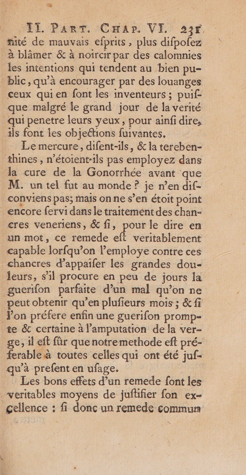 IT PanT. CHar. VI, 22r. tité de mauvais efprits , plus difpolez à blâmer &amp; à noircir par des calomnies les intentions qui tendent au bien pu- _blic, qu'à encourager par des louanges ceux quien font les inventeurs ; puif- que malgré le grand jour de la verité qui penetre leurs yeux, pour ainfi dire, 3is font les objeétions fuivantes, Le mercure, difent-1ls, &amp; la tereben- thines , n’étoient-ils pas employez dans la cure de la Gonorrhée avant que M. un tel fut au monde ? je n’en dif- _conviens pas; mais on ne s’en étoit point encore fervi dans le traitement des chan- cres veneriens, &amp; fi, pour le dire en un mot, ce remede eft veritablement capable lorfqu’on l’employe contre ces chancres d’appaifer les grandes dou- leurs, s’il procure en peu de jours la guerïfon parfaite d’un mal qu’on ne peut obtenir qu’en plufieurs mois ; &amp; fi Pon préfere enfin une guerifon promp- te &amp; certaine à l’amputation de la ver- ge, il eft für que notremethode eft pré- ferable à toutes celles qui ont été juf- qu’à prefent en ufage. | | Les bons effets d’un remede font les _weritables moyens de juftifier fon ex- gellence : fi donc un remede commun
