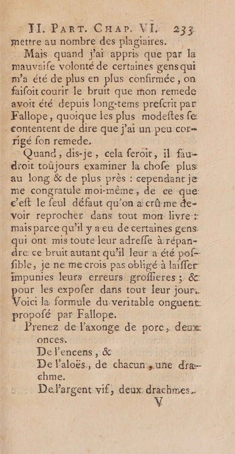 VÉL PART. Char: VI 22% mettre au nombre des piagiaires. Mais quand j'ai appris que par la mau vai fe volonté de certaines gens qui m'a été de plus en plus confirmée, on faifoit courir le bruit que mon iencué avoit été depuis long-tems prefcrit par Fallope, quoique les plus modeftes fe: contentent de dire que j'ai un peu. COr— rigé fon remede. Quand, dis-je, cela feroit, il fau droit toûüjours examiner la chofe plus au long &amp; de plus près : ‘cependant je me congratuke moi-même, de ce que c’eft le feul défaut qu’on a crû me de- voir reprocher dans tout mon livre: . maisparce qu’il y a eu de certaines gens: qui ont mis toute leur adreffe à. Tépan- dre ce bruit autant qu’il leur a été pot-- fible, je ne me-crois pas obligé à laiffer impunies leurs erreurs groflieres ; &amp;: pour les expofer dans tout leur jour. Voici la formule du veritable onguent- propofé par Fallope. Prenez de l’axonge de porc, deux 1 onces. De lencens, &amp; De l’aloës., de chacun ,.une dra-- chme. DePargent vif, deux drachmes.. V