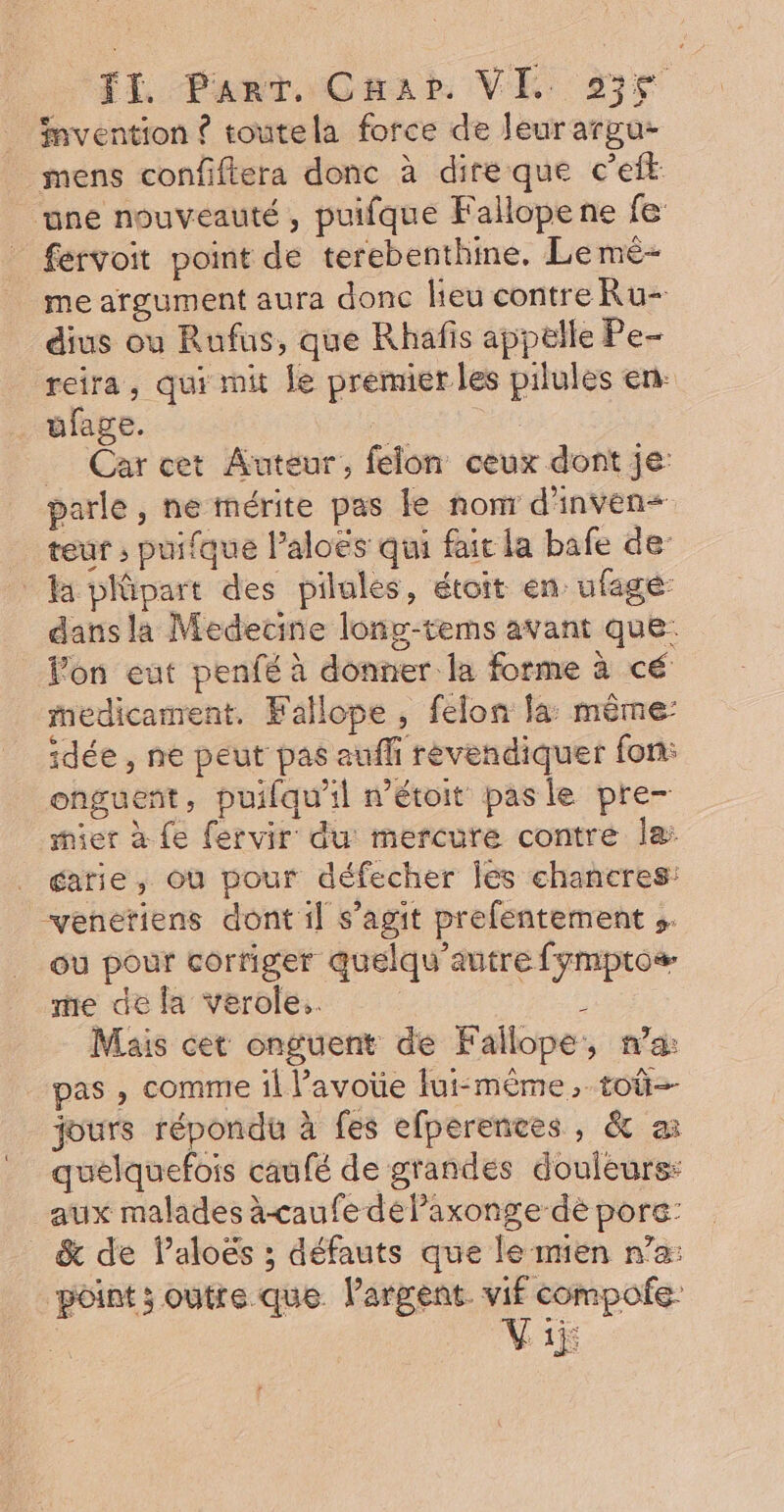 FI, FanT Cnar VI 936 invention ? toutela force de Jeurargu- mens confiftera donc à dire que c’eit ‘une nouveauté , puifque Fallopene fe fervoit point de terebenthine. Le me- me argument aura donc lieu contre Ru- dius ou Rufus, que Rhafis appelle Pe- reira, qui mit le premier les pilules en: ufage. | _ Carcet Auteur, felon ceux dont je: parle , ne mérite pas le nom d'inven= teur ; puifque l’aloës qui fait la bafe de Ha plüpart des pilules, étoit en ufagé dans la Medecine long-tems avant que: _ Fon eut penfé à donner la forme à cé medicament. Fallope , felon la: même: idée , ne peut pas aufli revendiquer fon: onguent, puifqu'il nétoit pasle pre— mier à Le fervir du mercure contre Îa: carie, où pour défecher les chancres: veneriens dont il s’agit prefentement s. ou pour corriger quelqu’autre fymptos- me de la verole.. ; Mais cet onguent de Fallope, na: pas , comme il l’avoüe lui-même, toû=- jours répondu à fes efperences, &amp; ai quelquefois caufé de grandes douleurs: aux malades à-caufe delaxonge-dè pore: &amp; de Paloës ; défauts que le mien n’a: point; outre que largent. vif compofe: Viÿ