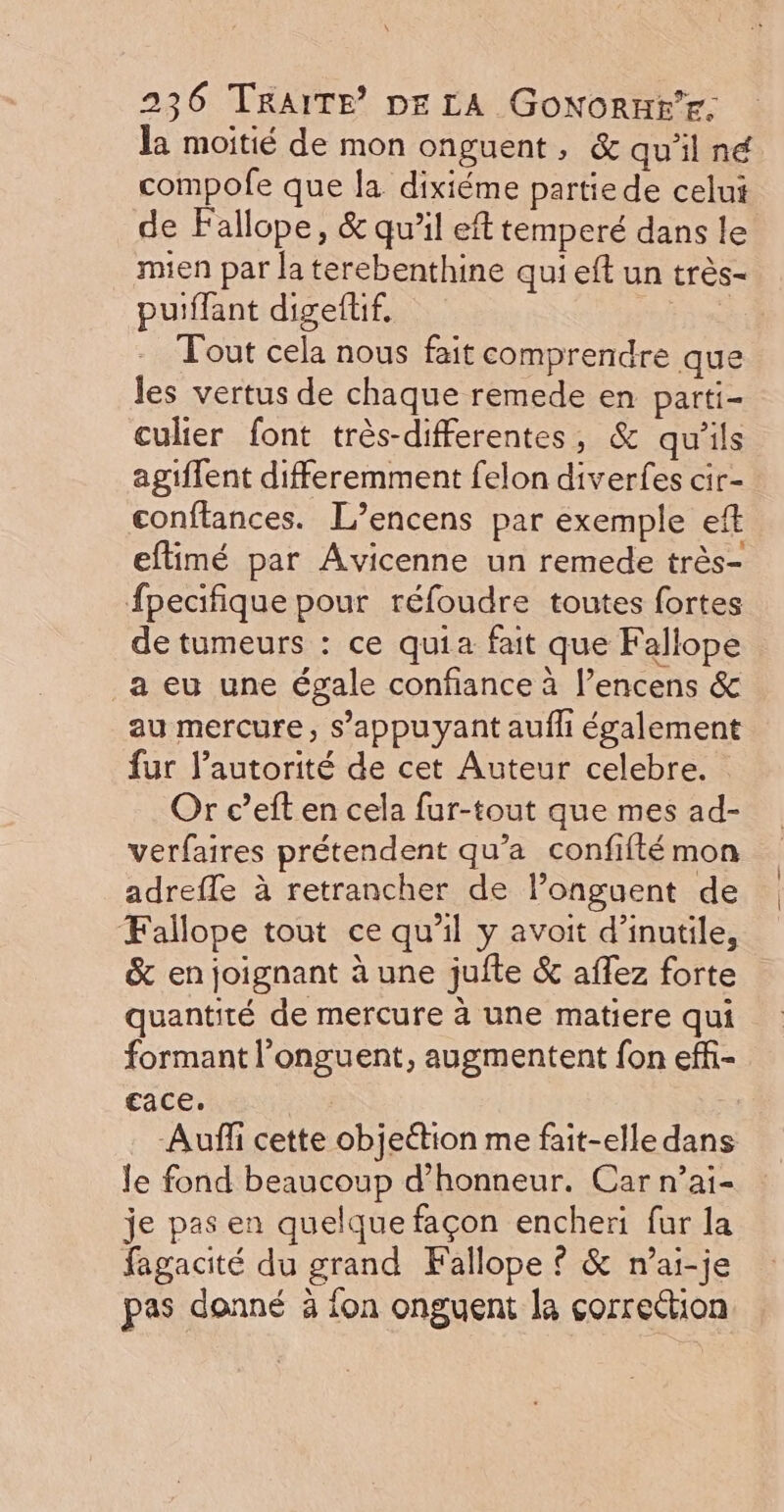 la moitié de mon onguent, &amp; qu'il né compofe que la dixiéme partie de celui de Fallope, &amp; qu’il eft temperé dans le mien par la terebenthine qui eft un très- puiffant digeftif. ‘ Tout cela nous fait comprendre que les vertus de chaque remede en parti- culier font très-differentes, &amp; qu'ils agiflent differemment felon diverfes cir- conftances. L’encens par exemple eft eftimé par Avicenne un remede très- fpecifique pour réfoudre toutes fortes de tumeurs : ce quia fait que Fallope _a eu une égale confiance à l’encens &amp; au mercure, s’appuyant aufli également fur l’autorité de cet Auteur celebre. Or c’eft en cela fur-tout que mes ad- verfaires prétendent qu’a confifté mon adrefle à retrancher de l’onguent de Fallope tout ce qu’il y avoit d’inutile, &amp; en joignant à une juite &amp; aflez forte quantité de mercure à une matiere qui formant l’onguent, augmentent fon effi- ace. | Auñfi cette objection me fait-elle dans le fond beaucoup d'honneur. Car n’ai- je pas en quelque façon encheri fur la fagacité du grand Fallope © &amp; n’ai-je pas donné à {on onguent la çorrection