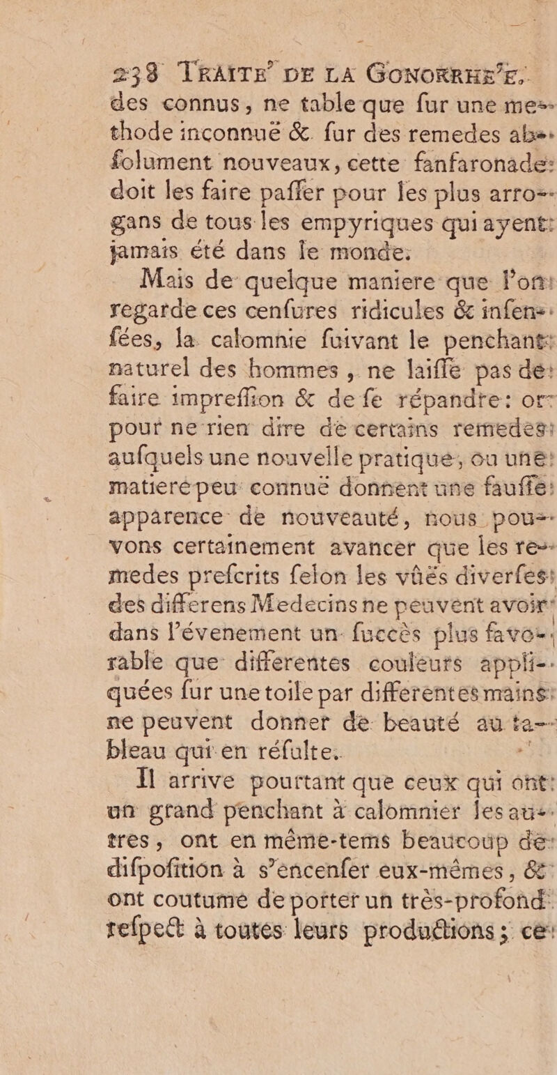des connus, ne table que fur une mes. thode inconnue &amp; fur des remedes als: folument nouveaux, cette fanfaronade: doit les faire paffer pour les plus arro=- gans de tous les empyriques quiayent: jamais été dans le monde: Mais de quelque maniere que lon: regarde ces cenfures ridicules 6c infen:: fées, la calomnie fuivant le penchant: naturel des hommes , ne laifle pas dé: faire impreffion &amp; de fe répandre: or- pour ne-rien dire dé certains remedes: aufquels une nouvelle pratiqué, ou une: matierépeu connuë donnent une fauffe: apparence de nouveauté, nous pous- vons certainement avancer que les re-- medes prefcrits felon les vûës diverfes: des differens Medecins ne peavent avoir: dans l’évenement un fuccès plus faves, rable que differentes couleurs appii-. quées fur une toile par differentes mains: ne peuvent donner de beauté au ta-- bleau qui en réfulte. à Il arrive pourtant que ceux qui ont: un grand penchant à calomnier lesate. tres, ont en mème-tems beaucoup de: difpofition à s’éncenfer eux-mêmes, &amp;: ont coutumé de porter un très-profond: refpect à toutes leurs produdions ; ce: