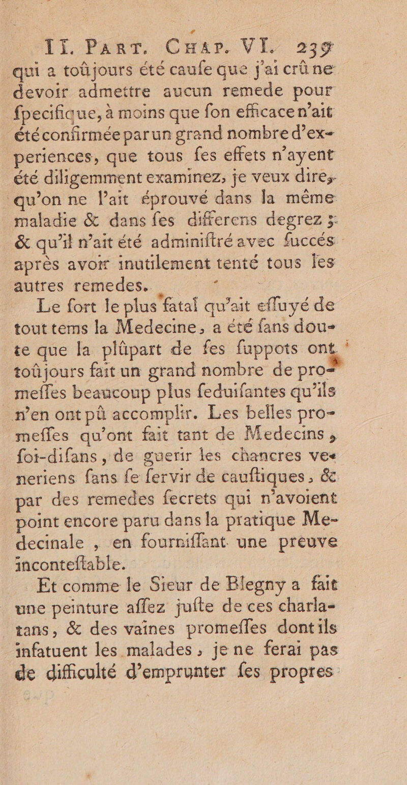 qui a toûjours été caufe que j'aicrûne devoir admettre aucun remede pour fpecifique, à moins que fon efficace n’ait étéconfirmée parun grand nombre d’ex- periences, que tous fes effets n’ayent été diligemment examinez, je veux dires- w’on ne lait éprouvé dans la même maladie &amp; dans fes differens degrez 5: &amp; qu’il n'ait été adminifiré avec fuccés après avoir inutilement tenté tous Îes autres remedes,. + Le fort le plus fatal qu’ait efluyé de tout tems la Medecine, a été fans dou- te que la plûpart de fes fuppots ONG” toû jours fait un grand nombre de pro&lt; mefles beaucoup plus feduifantes qu’ils #’en ont pû accomplir. Les belles pro- mefles qu'ont fait tant de Medecins, foi-difans , de guerir les chancres vec neriens fans fe fervir de cauftiques, &amp; par des remedes fecrets qui n'avoient point encore paru dans la pratique Me- decinale , en fourniflant. une preuve inconteftable. : Et comme le Sieur de Blegny a fait une peinture affez jufte de ces charla- | tans, &amp; des vaines promefles dontils infatuent les malades ; je ne ferai pas de difficulté d'emprunter fes propres