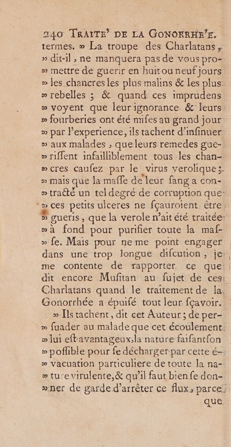 termes, » La troupe des Charlatans. » dit-il, ne manquera pas de vous pro= » mettre de guerir en huitou neuf jours » jes chancres les plus malins &amp; les plus. » rebelles ; &amp; quand: ces imprudens » voyent que leurignorance &amp; leurs » fourberies ont été nifes au grand jour: » par l'experience, ils tachent d’infinuer » aux malades ; queleurs remedes gue- » riflent infailliblement tous les chan- »cres caufez par le virus verolique;. 5 Mais que la mafle de leur fang a con- » tracté un tel degré de corruption que: ‘» ces petits uiceres ne fçauroient être 5 gueris , que la verole n’ait été traitée: wa fond pour purifier toute la maf- » fe. Mais pour neme point engager dans une trop longue difcution, je: me contente de rapporter ce que | dit encore Mufitan au fujet de ces: Charlatans quand le traitement de la. Gonorrhée a épuifé tout leur fçavoir. ». [ls tachent, dit cet Auteur ; de per- » fuader au malade que cet écoulement. » lui eftavantageux;la nature faifantfon » poflible pour fe décharger par cette é- » vacuation particuliere de toute la na- » ture virulente,&amp; qu’il faut bien fe don- #ner de garde d'arrêter ce flux, parce, SL