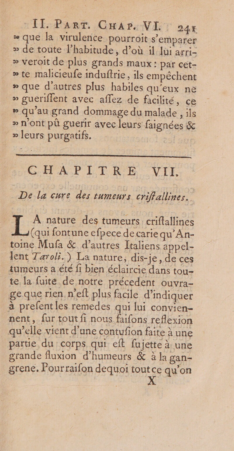 que la virulence pourroit s'emparer » de toute l’habitude, d’où il lui af Ei= » veroit de plus grands maux : par cet- »te malicieufe induftrie, ils empêchent » que d'autres plus habiles qu'eux në » gueriflent avec aflez de facilité, ce » qu’au grand dommage du malade , ils » n'ont pû guerir avec leurs faignées &amp; » leurs purgatifs. | CHAPITRE VII. Di la eue diem e crifallines. L À nature des tumeurs criflallines (qui fontune efpece de carie qu’An- toine Mufa &amp; d’autres Italiens appel- lent Taroli.) La nature, dis- je, de ces tumeurs a été fi bien éclaircie dans tou- te la fuité. de notre précedent ouvra- geque rien n'eft plus facile d'indiquer à prefent les remedes qui lui convien- nent, fur tout fi nous faifons reflexion qu’elle vient d’une contufion faite à une partie du corps qui eft fujette à: une grande fluxion d’humeurs &amp; à la gan- grene. Fourraifon dequoi toutce qu’on