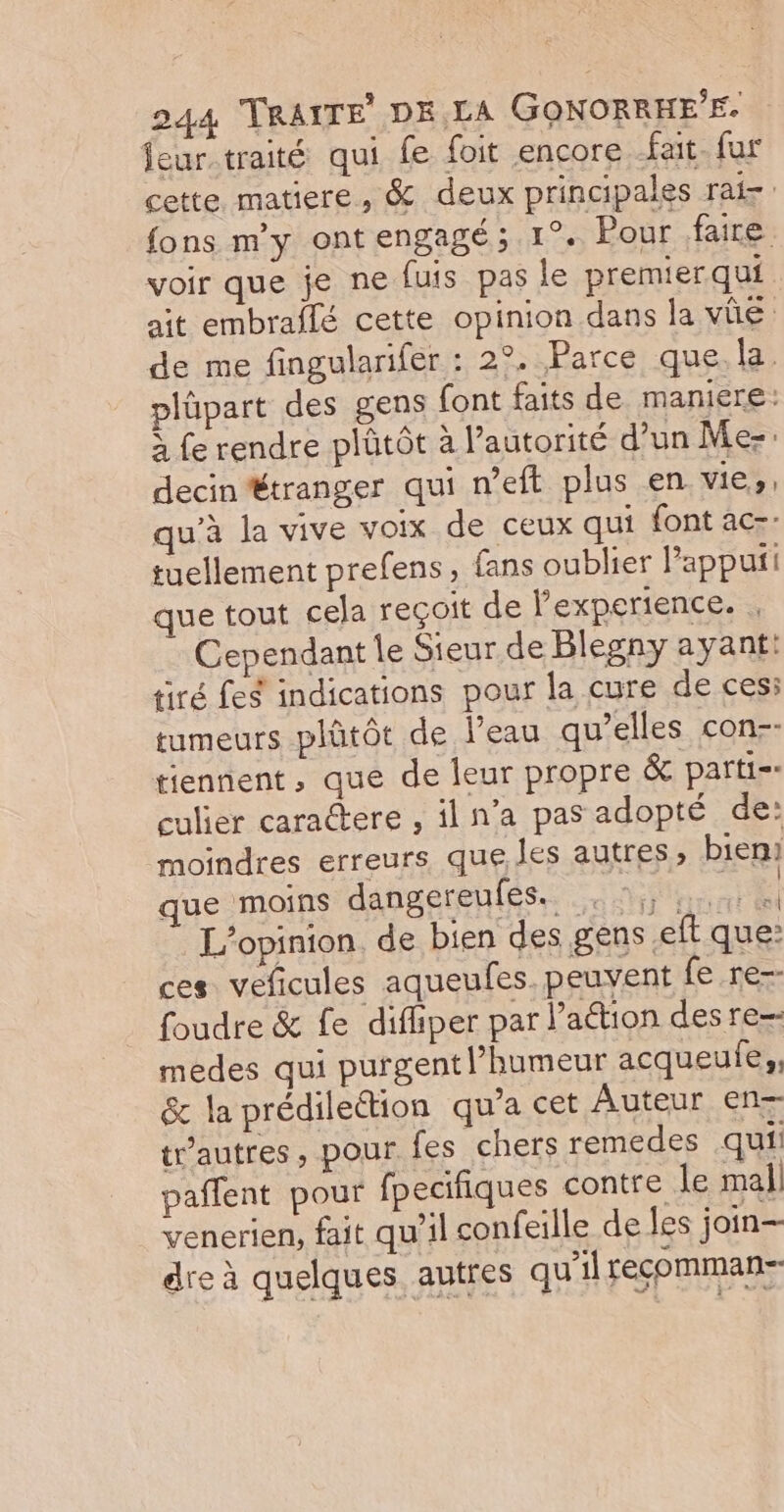 feur.traité qui fe foit encore fait. fur cette matiere, &amp; deux principales rai-: {ons my ont engagé; .1°. Pour faire voir que je ne fuis pas le premier qui ait embrailé cette opinion dans la vüe de me fingularifer : 2°. Parce que. EE plüpart des gens font faits de maniere : à fe rendre plûtôt à l'autorité d’un Me-. decin étranger qui n’eft plus en vies, qu’à la vive voix de ceux qui font ac: tuellement prefens, {ans oublier Pappufi que tout cela reçoit de experience. , Cependant le Sieur de Blegny ayant: tiré fes indications pour la cure de ces: tumeurs plütôt de l’eau qu’elles con-- tiennent, que de leur propre &amp; parti-- culier caractere , il n’a pas adopté de: moindres erreurs que les autres, bien) que moins dangereufes. .:, me: L'opinion de bien des gens eft que: ces veficules aqueufes. peuvent {e re-- foudre &amp; fe difliper par l’aétion des re medes qui purgent lhumeur acqueule;, &amp; la prédiledtion qu'a cet Auteur enr trautres, pour fes chers remedes .quil paflent pour fpecifiques contre le mal venerien, fait qu’il confeille de les join dre à quelques autres qu'il reçomman-