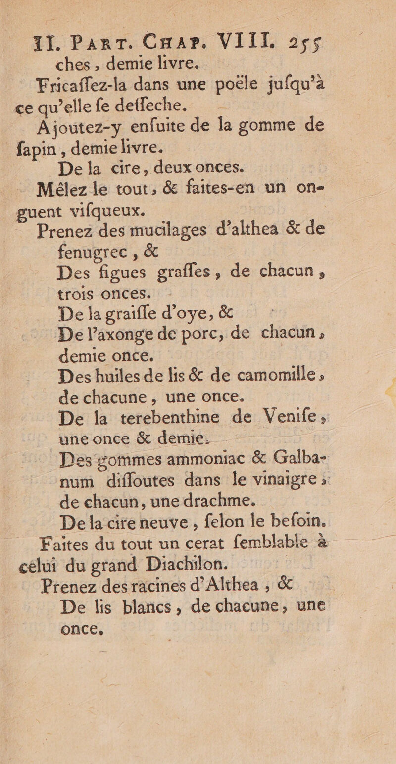 ches , demie livre. Fricaffez-la dans une poële jufqu’a ce qu’elle fe detfeche. Ajoutez-y enfuite de la gomme de fapin , demie livre. Dela cire, deux onces. Mélez le tout, &amp; faites-en un on- guent vifqueux. Prenez des mucilages d’althea &amp; de fenugrec , &amp; Des figues grafles, de chacun, trois onces. De la graifle d’oye, &amp; De l’axonge de porc, de chacun, demie once. Des huiles de lis &amp; de camomille ; de chacune, une once. De la terebenthine de Venife, une once &amp; demie. ; Des gommes ammoniac &amp; Galba- num difloutes dans le vinaigre ;: de chacun, une drachme. De la cire neuve , felon le befoin. Faites du tout un cerat femblable à celui du grand Diachilon. : Prenez des racines d’Althea , &amp; De lis blancs, de chacune, une once,