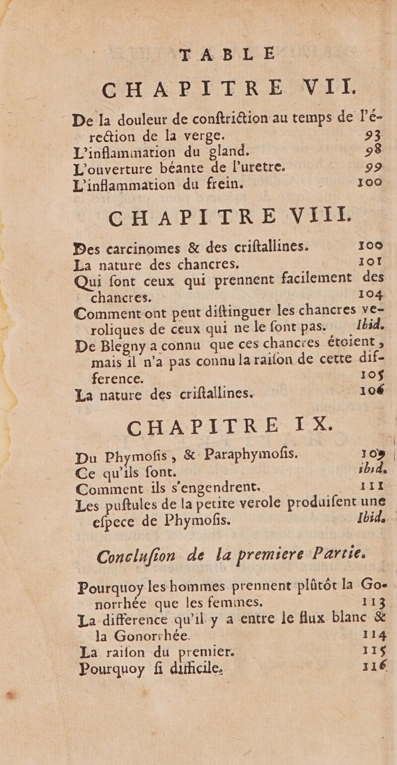 TABLE CHAPITRE WI. - De la douleur de conftriétion au temps de Pé- rection de la verge. 93 L’inflammation du gland. 93 L'ouverture béante de Puretre. 99 L'infammation du frein. 100 CHAPITRE VIIL. Des carcinomes &amp; des criftallines. 100 La nature des chancres. IOI Qui font ceux qui prennent facilement des chancres. 104 Commentont peut diftinguer les chancres ve- roliques de ceux qui ne le font pas. Ibid. De Blegny a connu que ces chancres étoient » mais il n’a pas connu la railon de cette dif- ference. 10$ La nature des criftallines. 106 CHAPITRE IX. Du Phymofis, &amp; Paraphymofis. 108 Ce qu’ils font. ibid, Comment ils s'engendrent. ro - Les puftules de la petite verole produifent une efpece de Phymofs. Ibid. Conclnfion de la premiere Partie. Pourquoy les hommes prennent plütôt la Go-. norrhée que les femmes. KL La difference qu’il y a entre le flux blanc &amp; la Gonorrhée. 114 La raifon du premier. 115$ Pourquoy fi difhcile. 116