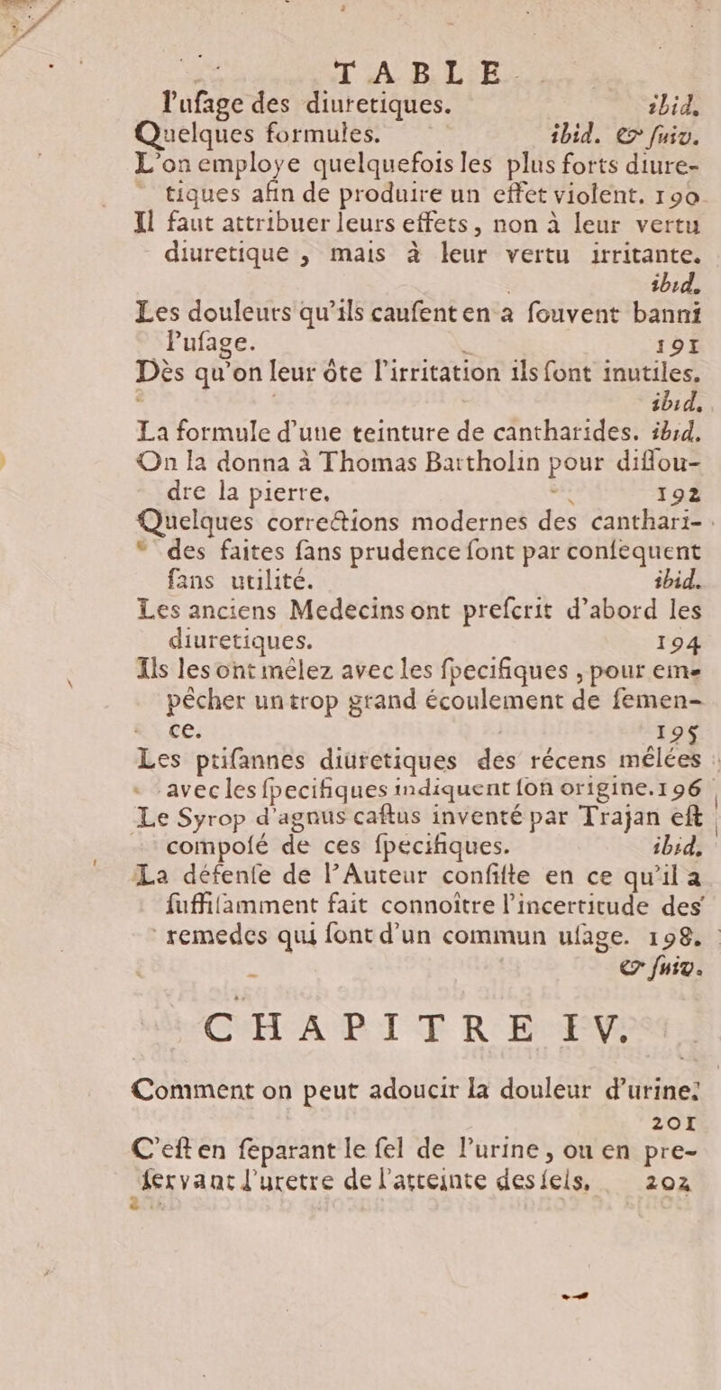 d'A BL'R Le. lufage des diuretiques. 1bid, Quelques formules. ibid. € fuiv. L'on employe quelquefois les plus forts diure- IL faut attribuer leurs effets, non à leur vertu - diuretique ; mais à leur vertu irritante. ibid. Les douleurs qu’ils caufenten à fouvent banni Pufage. . 191 Dès qu’on leur ôte l’irritation ils font inutiles. AUTA La formule d’une teinture de cantharides. ibid. On la donna à Thomas Bartholin pour diflou- dre la pierre. 192 “ des faites fans prudence font par confequent fans utilité. ibid. Les anciens Medecins ont prefcrit d’abord les diuretiques. 194 Ils les ont mêlez avec les fpecifiques , pour eme pêcher un trop grand écoulement de femen- ce. | 19$ Le Syrop d'agnus caftus inventé par Trajan eft - compolé de ces fpecifiques. ibid, La défenfe de lAuteur confifte en ce qu’il a fuffilamment fait connoître l'incertitude des’ $ €7 fuit. CHAPITRE PR 20I C’eften feparant le fel de l’urine , ou en pre- {ervant l'uretre de l'atteinte des feis, 202 a: | si Le À