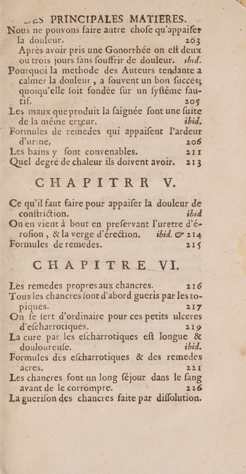 Nous ne pouvons faire autre chofe qu'appaifes fi douleur. | 203 Après avoir pris uné Gonorrhée on elt deux . outrois jours fans fouffrir de douleur. :b:d. Pourquoi la methode des Auteurs tendante a calmer la douleur , à fouvent un bon fuccés; quoiqu’elle foit fondée fur un fyftême fau- D Ttf, 205 Les maux queproduit la faignée font une fuite de la même erreur. ibid, Formules de remedes qui appaifent lPardeur d'urine, | 206 Les bains y font convenables. 213 Quel degré de chaleur ils doivent avoir, 213 AIT PE TRE V. Ce qu’il faut faire pour appaifer la douleur de conftrition. ibid Onen vient à bout en prefervant l’'uretre d’é- . rofion, &la verge d’éreétion. ibid. @ 214 Formules de remedes. 215 CHA PETER RE: VvL Les remedes propres aux chancres. 216 Tous les chancres font d’abord gueris par les to- piques. 217 On fe {ert d'ordinaire pour ces petits ulceres d’efcharrotiques. | 219 La cure par les efcharrotiques eff longue & _ douloureulfe. * ibid, Formules des efcharrotiques & des remedes acres. 227 Les chancres font un long féjour dans le fang avant de le corrompre. 216 La guerifon des chancres faite par diflolution.