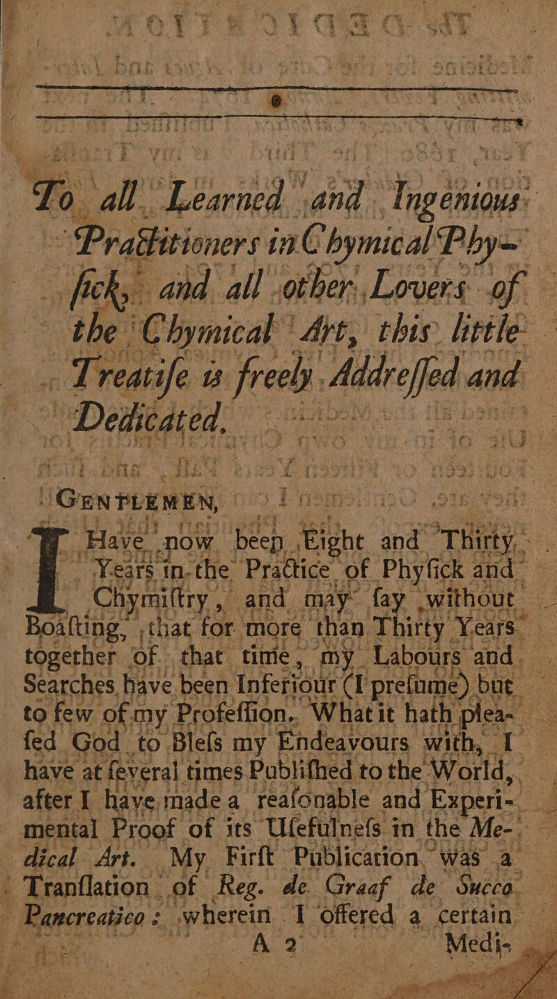 be Prattitioners i inn C bymical Phy ficky and. all other, Lovers: of * the’ C hymical ‘Art, this little — “ Treatife i freely. Ais and nt i} i. HT - qh Me wi Se by bee Ses ve GentuawEn, ) PasmeiasO omevort ey ‘eee Have ow ee ni and Hi SO Tiel eo ee | &amp; Tranflation. of Reg. de Graaf de Sueco Revesatn wherein T offered a certain car te he