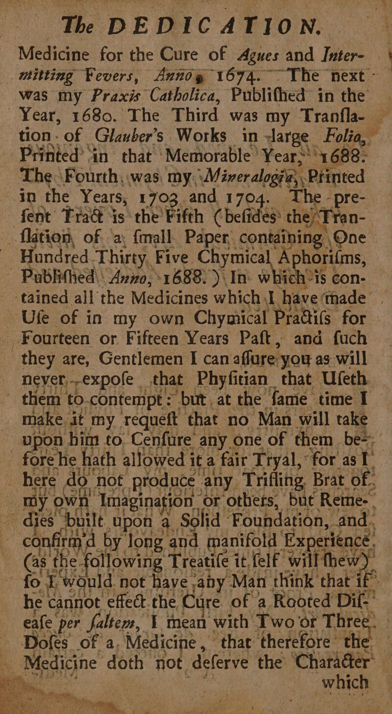Medicine for the Cure of Agues and Inter- | | _mitting Fevers, Annog 1674. The next - — was my Praxis Catholica, Publifhed in the | Year, 1680. The Third was my Tranfla-~ — tion. of Glauber’s Works in large Folia, Printed’ ‘in that Memorable ° Years! 1688: The. Fourth was, my, \Miveralog?'e, Printed in the Years, 1703. and 1704. The -pre- fent Trad is the Fifth (befides? the ¢ Tran- _ flatien, of a; {mall Paper, containing , One- Hundred Thirty, Five Chymical Aphorilms, - Pablithed\: Avro, +1688.) In which ‘1S con- tained all the Medicines which have ‘thade’ Ufe of in my own Chymical Practils for Fourteen or Fifteen Years Paft, and {uch they are, Gentlemen I can affure you as will Never,-expofe that Phyfitian_ that Ufeth. them to.contempt = ‘but. at the fame time I make it my requeft that no Man will take upon. him to Cenfure any one of them be=: fore he hath allowed it a fair Tryal, for as 1 here do not produce any Trifling Brat of. my own’ Imagination or others, but Rete-- s aes ‘built Upon 4. Solid © Foundation, and. confirm by long and manifold ‘Experience. , ry the following Treatife it {elf will thew). C fo £ ‘would. not have ,apy. ‘Man think ‘that if “um he cannot effect.the Care. of a Rooted Dil-’ eafe. per faltem, 1 mean with Two or Hes - Dofes’ of a. Medicine , ‘that therefore th a Raesieyne doth not deferve the ‘Character’ rth. ee