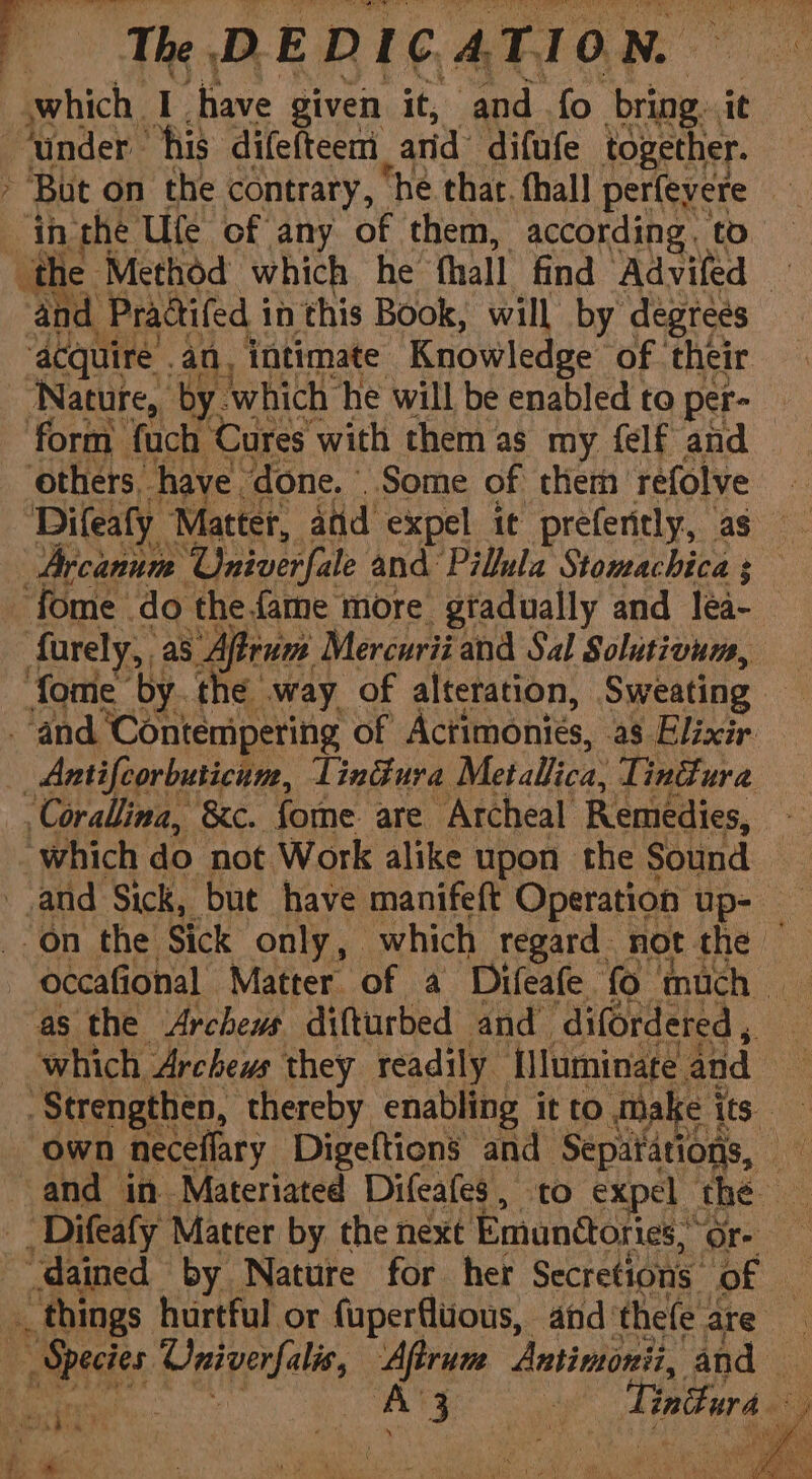 funder his difefteem_ arid difufe together. » Bat on the contrary, ‘he thar, thall peilaxsre in the Ule of any of them, according. to eae the Method which he thal! find Advifed th and Pradifed 5 in this Book, will by degrees ‘acquire . an, intimate: Knowledge’ ‘of their Nature, by which he will be enabled to per- form foch Cures with them as my {elf and others. have done. Some of them refolve — Difeaty Matter, aid expel it preferitly, as Arcanum ‘Univerfale and Pillula Stomachica 3 fome | do the{ame more gradually and lea farely, as Afra Mercurii and Sal Solutivum, fome by. the way of alteration, Sweating ‘and ‘Contempering of Actimonies, as Elixir _Antifcorbuticam, Tindura Metallica, Tindura Corallina, &amp;c. fome are Archeal Remedies, oe ‘which do not Work alike upon the Sound and Sick, but have manifeft Operation up- — “on the Sick only, which regard. not the — as the Archews difturbed and difordered , which Archews they readily flluminate. and Strengthen, thereby enabling it to dnake its. and in Materiated Difeafes, to expel | the _ Difeafy Matter by the next Emunitories,” Ore “dained by Nature for her Secretions. of 2 “things hurtful or fuperfluous, and'thefe are __ Species Papi Aftrunm Antimonii, and — \