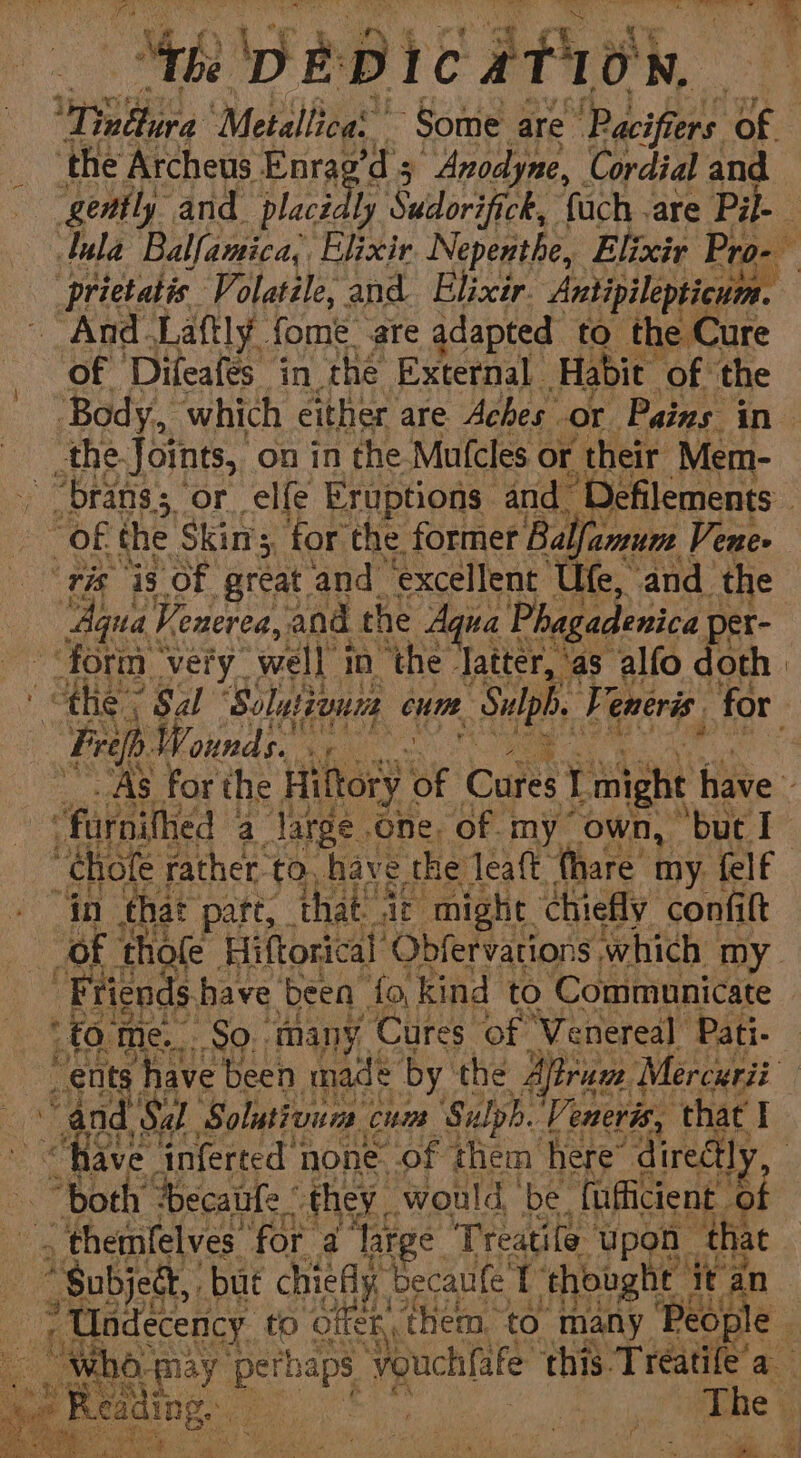 Mike PEDIC ATO, ied ‘Metallica’ ~ Some are ‘Pacifiers of ‘the Archeus Enrag’d's “Anodyne, Cordial and gently and placidly Suidorifick, ‘fuch are Pi. lula Balfamica,. Elixir Nepenthe, Elixir Pro-- prietatis. Volatile, and Elixir. Antipilepticum. And Laftly fome are adapted to the Cure of Difeafes in the External. Habit ‘of ‘the ‘Body, which either are Aches or Pains in the. Joints, on in the Mufcles or their Mem- “bran; or. elfe Eruptions and. A allan ~ OF the Skins, for the former Ba Yarure Venee ‘ris i3 Of great and ‘excellent Ufe, and the Aye Venerea, and the Aqua Phagadenica per- ‘form * very. well in ‘the: ‘latter, ‘as alfo doth | “the * Sal ‘Solut AI cum. ‘Sulpb, iL eneris. ‘for Fa ‘ounds. hs AS for the Hiftory of Cures 1 might have “furnithed a4 Jarge one, of my own, ‘buc I ‘chofe rather. to, have the leaft {hare my. {elf in that part, that at might chiefly confit OF thofe Hiftorical Obfervations which my Friends. have been fo, kind to Communicate ‘fo me. 99: many. Cures of Venereal Pati. _ents ; have been made by the Afiram Mercuri “and Sal. Solutivum cum ‘Sulph. Ve enerts, that iy “fave. ‘inferted none of them here’ directly. “both: Decale’ they. would, be. {ufficient ‘of - themfelves. ‘for a ‘Taree Treatife. Upon | ‘that Gabjece but chieAly. becaufe T thought i titan ’ Undecency to offen them. to ae People | “who-may perhaps vouch fate this Treatife a ol moan Pare Lane if Aig st Age : “Was ‘ ee as Brn e% ny ns