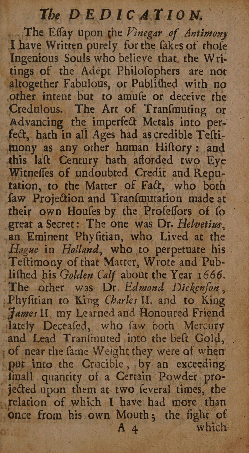 The ye upon the ae of pine ) a have Written purely forthe fakes of thofe Ingenious Souls who believe that, the Wri- tings of the Adépt Philofophers are not altogether Fabulous, or Publithed with no other intent but to amufe or deceive the ‘Credulous.. The Art of Tranfmuting or. Advancing the imperfect Metals into pers — fect, hath in all Ages had as credible Tefti- mony as any other human Hiftory: and this laft Century hath afforded two Eye _Witneffes of undoubted Credit and Repu- tation, to the Matter of Faé, who both — faw Projection and Tranfmutation made at their own Houfles by the Profeffors of fo © great a Secret: The one was Dr. Helwetius, an. Eminent Phyfitian, who Lived at the Hegue in Holland, who to perpetuate his — » Teltimony of that Matter, Wrote and Pub-. jifhed his Golden Calf about the Year 1666. “The other was Dr. Edmond Dickenfon , \Phyfitian co King Charles WW. and to King dames II, my Learned and Honoured Friend lately Deceafed, who (aw both Mercury and {Lead Tran{muted into the belt Gold, . — pf near the fame Weight they were of wher — “put into the Cracible, ‘by an exceeding — dmall quantity of a Certain Powder pro- _ jected upon them at- two feveral times, the — felation of which I have had more than once from his own Mouth; the fi ght Of | ce, Gt aaa al ae